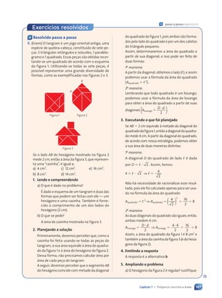 147
Capítulo 7 • Polígonos inscritos e áreas
« Resolvido passo a passo
6. (Enem) O tangram é um jogo oriental antigo, uma
espécie de quebra-cabeça, constituído de sete pe-
ças: 5 triângulos retângulos e isósceles, 1 paralelo-
gramo e 1 quadrado. Essas peças são obtidas recor-
tando-se um quadrado de acordo com o esquema
da figura 1. Utilizando-se todas as sete peças, é
possível representar uma grande diversidade de
formas, como as exemplificadas nas figuras 2 e 3.
Figura 1 Figura 2
A
B
Figura 3
Se o lado AB do hexágono mostrado na figura 2
mede 2 cm, então a área da figura 3, que represen-
ta uma “casinha”, é igual a:
a) 4 cm2
. c) 12 cm2
. e) 16 cm2
.
b) 8 cm2
. d) 14 cm2
.
1. Lendo e compreendendo
a) O que é dado no problema?
É dado o esquema de um tangram e duas das
formas que podem ser feitas com ele — um
hexágono e uma casinha. Também é forne-
cido o comprimento de um dos lados do
hexágono (2 cm).
b) O que se pede?
A área da casinha mostrada na figura 3.
2. Planejando a solução
Primeiramente, devemos perceber que, como a
casinha foi feita usando-se todas as peças do
tangram, a sua área equivale à área do quadra-
do da figura 1 e à área do hexágono da figura 2.
Dessa forma, não precisamos calcular área por
área de cada peça do tangram.
A seguir, devemos perceber que o segmento AB
do hexágono coincide com metade da diagonal
do quadrado da figura 1, pois ambos são forma-
dos pelo lado do quadrado e por um dos catetos
do triângulo pequeno.
Assim, determinaremos a área do quadrado a
partir de sua diagonal, e isso pode ser feito de
duas formas:
1a
maneira:
A partir da diagonal, obtemos o lado (,), e assim
podemos usar a fórmula da área do quadrado
(Aquadrado 5 ,2
).
2a
maneira:
Lembrando que todo quadrado é um losango,
podemos usar a fórmula da área do losango
para obter a área do quadrado a partir de suas
diagonais [Alosango 5
D d
2
D d
D d
].
3. Executando o que foi planejado
Se AB 5 2 cm equivale à metade da diagonal do
quadradodafigura1,entãoadiagonaldoquadra-
do mede 4 cm. A partir da diagonal do quadrado,
de acordo com nossa estratégia, podemos obter
a sua área de duas maneiras distintas:
1a
maneira:
A diagonal D do quadrado de lado , é dada
por D 5 , ? 2 . Assim, temos:
4 5 , ? 2 ⇒ , 5
4
2
Não há necessidade de racionalizar esse resul-
tado, pois ele foi calculado apenas para ser usa-
do na fórmula da área do quadrado:
Aquadrado 5 ,2
⇒ Aquadrado 5
16
2
2
( )
( )
( )
4
2
5 5 8
2a
maneira:
As duas diagonais do quadrado são iguais; então,
ambas medem 4 cm.
Alosango 5
D d
2
D d
D d
⇒ Alosango 5
4 4
2
16
2
4 4
4 4
5 5 8
Assim, a área do quadrado da figura 1 é 8 cm2
e
tambémaáreadacasinhadafigura 3(edohexá-
gono da figura 2).
4. Emitindo a resposta
A resposta é a alternativa b.
5. Ampliando o problema
a) O hexágono da figura 2 é regular? Justifique.
« passo a passo: exercício 6
Exercícios resolvidos
Contexto_e_Aplicações_Matematica_V2_PNLD2015_134a157_U3_C7.indd 147 5/6/13 9:42 AM
 