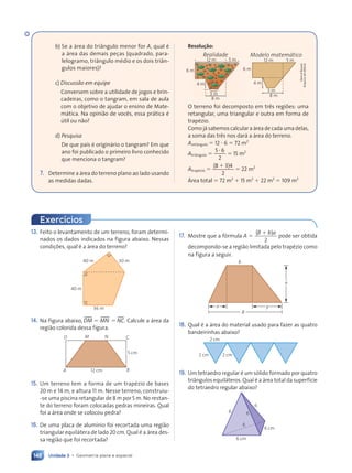 Unidade 3 • Geometria plana e espacial
148
13. Feito o levantamento de um terreno, foram determi-
nados os dados indicados na figura abaixo. Nessas
condi•›es, qual Ž a ‡rea do terreno?
40 m
40 m
36 m
30 m
14. Na figura abaixo, tDM 5 MNu 5 tNC. Calcule a ‡rea da
regi‹o colorida dessa figura.
12 cm
M
D
A
C
B
N
5 cm
15. Um terreno tem a forma de um trapŽzio de bases
20 m e 14 m, e altura 11 m. Nesse terreno, construiu-
-se uma piscina retangular de 8 m por 5 m. No restan-
te do terreno foram colocadas pedras mineiras. Qual
foi a ‡rea onde se colocou pedra?
16. De uma placa de alum’nio foi recortada uma regi‹o
triangular equil‡tera de lado 20 cm. Qual Ž a ‡rea des-
sa regi‹o que foi recortada?
Exerc’cios
17. Mostre que a f—rmula A 5
( )
2
B b a
1
pode ser obtida
decompondo-se a regi‹o limitada pelo trapŽzio como
na figura a seguir.
x y
a
B
b
18. Qual Ž a ‡rea do material usado para fazer as quatro
bandeirinhas abaixo?
2 cm 2 cm
2 cm
19. Um tetraedro regular Ž um s—lido formado por quatro
tri‰ngulos equil‡teros. Qual Ž a ‡rea total da superf’cie
do tetraedro regular abaixo?
6
6 cm
6 cm
6
6
6
b) Se a ‡rea do tri‰ngulo menor for A, qual Ž
a ‡rea das demais pe•as (quadrado, para-
lelogramo, tri‰ngulo mŽdio e os dois tri‰n-
gulos maiores)?
c) Discuss‹o em equipe
Conversem sobre a utilidade de jogos e brin-
cadeiras, como o tangram, em sala de aula
com o objetivo de ajudar o ensino de Mate-
m‡tica. Na opini‹o de voc•s, essa pr‡tica Ž
œtil ou n‹o?
d) Pesquisa
De que pa’s Ž origin‡rio o tangram? Em que
ano foi publicado o primeiro livro conhecido
que menciona o tangram?
7. Determine a ‡rea do terreno plano ao lado usando
as medidas dadas.
Resolução:
3 m
8 m
Modelo matem‡tico
4 m
12 m 5 m
6 m
3 m
8 m
4 m
12 m
Realidade
5 m
6 m
O terreno foi decomposto em tr•s regi›es: uma
retangular, uma triangular e outra em forma de
trapŽzio.
Como j‡ sabemos calcular a ‡rea de cada uma delas,
a soma das tr•s nos dar‡ a ‡rea do terreno.
Aret‰ngulo 5 12 ? 6 5 72 m2
Atri‰ngulo 5
5 6
2
5 6
5 6
5 15 m2
AtrapŽzio 5
(8 3)4
2
1
5 22 m2
çrea total 5 72 m2
1 15 m2
1 22 m2
5 109 m2
Dam
d'Souza/
Arquivo
da
editora
Contexto_e_Aplica•›es_Matematica_V2_PNLD2015_134a157_U3_C7.indd 148 5/6/13 9:42 AM
 
