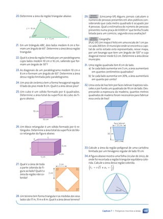 149
Capítulo 7 • Polígonos inscritos e áreas
20.Determine a ‡rea da regi‹o triangular abaixo:
B
60¡
A
c 5 4 cm
C
a 5 5 cm
21. Em um tri‰ngulo ABC, dois lados medem 4 cm e for-
mam um ‰ngulo de 60⬚. Determine a ‡rea dessa regi‹o
triangular.
22. Qual Ž a ‡rea da regi‹o limitada por um paralelogramo
cujos lados medem 10 cm e 16 cm, sabendo que for-
mam um ‰ngulo de 30⬚?
23.As diagonais de um paralelogramo medem 10 cm e
8 cm e formam um ‰ngulo de 60⬚. Determine a ‡rea
dessa regi‹o limitada pelo paralelogramo.
24. Um piso de cer‰mica tem a forma hexagonal regular.
O lado do piso mede 8 cm. Qual Ž a ‡rea desse piso?
25.Um cubo Ž um s—lido formado por 6 quadrados.
Determine a ‡rea total da superfície do cubo da fi-
gura abaixo.
10 cm
10 cm
10 cm
26.Um bloco retangular Ž um s—lido formado por 6 re-
t‰ngulos. Determine a ‡rea total da superfície do blo-
co retangular da figura abaixo.
5 cm
5
3
4
3 cm
4 cm
27. Qual Ž a ‡rea de toda
a parte colorida da fi-
gura ao lado? Qual Ž a
‡rea da regi‹o n‹o co-
lorida?
28. Um terreno tem forma triangular e as medidas dos seus
lados s‹o 17 m, 15 m e 8 m. Qual Ž a ‡rea desse terreno?
2 cm
2 cm
29. DESAFIO
EM DUPLA (Unicamp-SP) Alguns jornais calculam o
nœmero de pessoas presentes em atos pœblicos con-
siderando que cada metro quadrado Ž ocupado por
4 pessoas. Qual a estimativa do nœmero de pessoas
presentes numa pra•a de 4 000 m2
que tenha ficado
lotada para um comício, segundo essa avalia•‹o?
30. DESAFIO
EM DUPLA Geografia
(PUC-SP) Um mapa Ž feito em uma escala de 1 cm pa-
ra cada 200 km. O município onde se encontra a capi-
tal de certo estado est‡ representado, nesse mapa,
por um losango que tem um ‰ngulo de 120¡ e cuja
diagonal menor mede 0,2 cm. Determine a ‡rea desse
município.
31. Uma regi‹o quadrada tem 8 cm de lado.
a) Se cada lado aumentar em 3 cm, a ‡rea aumentar‡
em quantos centímetros quadrados?
b) Se cada lado aumentar em 20%, a ‡rea aumentar‡
em quanto por cento?
32.Uma cesta de lixo tem por faces laterais trapŽzios is—s-
celes e por fundo um quadrado de 19 cm de lado. Des-
prezando a espessura da madeira, quantos metros
quadrados de madeira foram necess‡rios para fabricar
essa cesta de lixo?
19 cm
30 cm
27 cm
face lateral
33.Calcule a ‡rea da regi‹o poligonal de uma cartolina
limitada por um hex‡gono regular de lado 10 cm.
34.A figura abaixo mostra uma folha circular de zinco, de
onde foi recortada a regi‹o triangular equil‡tera colo-
rida. Calcule a ‡rea dessa regi‹o colorida.
3
2
3 3
r a
r
e )
( ⫽ ⫽
,
20 cm
Contexto_e_Aplica•›es_Matematica_V2_PNLD2015_134a157_U3_C7.indd 149 5/6/13 9:42 AM
 