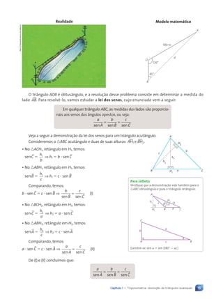 15
Capítulo 1 • Trigonometria: resolução de triângulos quaisquer
120¡
45¡
O
B
d
100 m
A
Realidade Modelo matem‡tico
O triângulo AOB é obtusângulo, e a resolução desse problema consiste em determinar a medida do
lado t
AB. Para resolvê-lo, vamos estudar a lei dos senos, cujo enunciado vem a seguir:
Em qualquer triângulo ABC, as medidas dos lados são proporcio-
nais aos senos dos ângulos opostos, ou seja:
a
A
b
B
c
C
sen s
A en sen
ö ö ö
= =
= =
ö ö ö
ö ö ö
Veja a seguir a demonstração da lei dos senos para um triângulo acutângulo.
Consideremos o nABC acutângulo e duas de suas alturas: t
AH1 e t
BH2.
• No nACH1, retângulo em H1, temos:
sen BC 5
h
b
1
⇒ h1 5 b ? sen BC
• No nABH1, retângulo em H1, temos:
sen BB 5
h
c
1
⇒ h1 5 c ? sen BB
Comparando, temos:
b ? sen BC 5 c ? sen BB ⇒
b
B
c
C
sen sen
ö ö
= (I)
• No nBCH2, retângulo em H2, temos:
sen BC 5
h
a
2
⇒ h2 5 a ? sen BC
• No nABH2, retângulo em H2, temos:
sen BA 5
h
c
2
⇒ h2 5 c ? sen BA
Comparando, temos:
a ? sen BC 5 c ? sen BA ⇒
a
A
c
C
sen sen
ö ö
= (II)
De (I) e (II) concluímos que:
a
A
b
B
c
C
sen s
A en sen
ö ö ö
= =
= =
ö ö ö
ö ö ö
Dam
d'Souza/Arquivo
da
editora
B
c
A
b
C
a
H1
H2
h1
h
2
Para refletir
Verifique que a demonstração vale também para o
nABC obtusângulo e para o triângulo retângulo.
H1
H2
h1
A
B C
a
b
c h2
b
c
a
B
A
C
[Lembre-se: sen a 5 sen (180° 2 a).]
Contexto_e_Aplica•›es_Matematica_V2_PNLD2015_012a025_U1_C1.indd 15 5/6/13 9:11 AM
 