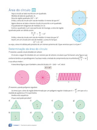 Unidade 3 • Geometria plana e espacial
150
Área do círculo
Veja o c’rculo ao lado inscrito em um quadrado.
Medida do lado do quadrado: 2r.
çrea da regi‹o quadrada: (2r)2
5 4r2
.
Ent‹o, a ‡rea do c’rculo com raio de medida r Ž menor do que 4r2
.
Agora observe ao lado o mesmo c’rculo circunscrito a um quadrado.
O quadrado tem diagonais de medidas 2r e 2r.
Como o quadrado Ž um caso particular de losango, a ‡rea da regi‹o
quadrada pode ser obtida assim:
2 2
2
4
2
r r r
?
5 5 2r2
Ent‹o, a ‡rea do c’rculo com raio de medida r Ž maior do que 2r2
.
Assim, em um c’rculo com raio de medida r, a ‡rea A Ž tal que:
2r2
, A , 4r2
ou seja, a ‡rea A Ž obtida pelo produto de um nœmero pr—ximo de 3 (que veremos que Ž o p) por r2
.
Determina•‹o da ‡rea do círculo
1a
maneira: usando círculo dividido em setores
O c’rculo a seguir foi dividido em um nœmero par de setores circulares que formaram uma figura cujo
contorno lembra um paralelogramo. Sua base mede a metade do comprimento da circunfer•ncia
2
2
p
5 p
r
r






e sua altura mede r.
A ‡rea dessa figura, que Ž tambŽm a ‡rea do c’rculo, Ž A 5 (pr)r 5 pr2
, isto Ž:
A 5 pr2
r
r r
pr
2a
maneira: usando polígonos regulares
J‡ vimos que a ‡rea da regi‹o determinada por um pol’gono regular Ž dada por A 5
aP
2
, em que a Ž a
medida do ap—tema e P Ž o per’metro.
Analise esta sequ•ncia.
O que voc• pode perceber?
a)
a
c)
a
e)
a
g)
a
b)
a
d)
a
f)
a
h)
a r
2r
2r 2r
r
2r
r
r
r
r
Contexto_e_Aplica•›es_Matematica_V2_PNLD2015_134a157_U3_C7.indd 150 5/6/13 9:42 AM
 