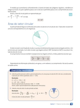151
Capítulo 7 • Pol’gonos inscritos e áreas
Ë medida que aumentamos suficientemente o nœmero de lados dos pol’gonos regulares, a tend•ncia Ž
chegar ao c’rculo, no qual o ap—tema passa a ser o raio (r) e o per’metro passa a ser o comprimento da circun-
fer•ncia (2pr).
Assim, a ‡rea do c’rculo pode ser representada por:
A 5
aP r r
2
2
2
5
? p
5 pr2
, ou seja,
A 5 pr2
çrea do setor circular
A parte pintada da figura Ž conhecida como setor circular de um c’rculo de raio r. Todo setor circular tem
um arco correspondente (ᐉ) e um ‰ngulo (a).
a
,
r
O setor circular Ž uma fra•‹o do c’rculo, e sua ‡rea A Ž diretamente proporcional ao ‰ngulo central a. Um
semic’rculo, por exemplo, Ž um setor circular cujo ‰ngulo central Ž 180¡ (metade de 360¡) e sua ‡rea Ž me-
tade da ‡rea do c’rculo.
O comprimento ᐍ do arco tambŽm Ž proporcional ao ‰ngulo central a. Ent‹o, podemos escrever que:
A
r r
seto graus rad
r
2
360 2 2
p
5
8
0 2
0 2
5
p
5
p
α α ᐉ
Dependendo da informa•‹o conhecida (a em graus, a em radianos, ou comprimento ᐉ do arco) usamos
as raz›es acima.
8. Calcule quantas pessoas cabem, aproximadamente, em uma pra•a circular de 20 m de raio, considerando
5 pessoas por metro quadrado. (Use p 5 3,14.)
Resolu•‹o:
A 5 pr2
; p 5 3,14; r 5 20
A 5 202
? 3,14 5 1256 m2
Nœmero aproximado de pessoas: 1256 ? 5 5 6280.
Assim, cabem aproximadamente 6280 pessoas nessa pra•a.
9. Calcule a ‡rea do setor circular pintado ao lado.
Resolu•‹o:
‡rea do setor:
6
45
360
1
8
36 9
2
2
A
A
setor
setor
⇒
p ?
5 8
8
5 ?
5 ? p ? 5 p
A ‡rea do setor circular pintado Ž
9
2
p
m2
.
45¡
6 m 6 m
Exerc’cios resolvidos
Contexto_e_Aplica•›es_Matematica_V2_PNLD2015_134a157_U3_C7.indd 151 5/6/13 9:42 AM
 