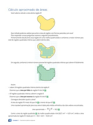 Unidade 3 • Geometria plana e espacial
152
C‡lculo aproximado de ‡reas
Voc• saberia calcular a ‡rea desta regi‹o R?
R
Que mŽtodo podemos adotar para achar a ‡rea de regi›es com formas parecidas com essa?
Para responder a essas perguntas usamos o seguinte procedimento:
Primeiramente decalcamos essa regi‹o em uma malha quadriculada e contamos o maior nœmero pos-
s’vel de regi›es quadradas inteiras que cabem dentro dela.
R
Em seguida, contamos o menor nœmero poss’vel de regi›es quadradas inteiras que cobrem R totalmente:
R
Assim:
¥ cabem 34 regi›es quadradas inteiras dentro da regi‹o R.
Dizemos que a área por falta da regi‹o R Ž de 34 .
¥ 67 regi›es quadradas inteiras cobrem a regi‹o R.
Dizemos que a área por excesso da regi‹o R Ž de 67 .
Conseguiu descobrir qual Ž a ‡rea?
A ‡rea da regi‹o R Ž maior do que 34 e menor do que 67 .
Uma razo‡vel aproxima•‹o para essa ‡rea Ž dada pela mŽdia aritmŽtica dos dois valores encontrados:
‡rea aproximada ⫽ 34 67
2
⫹ ⫽ 50,5
Como a ‡rea da regi‹o quadrada da malha quadriculada Ž de (0,5)2
cm2
⫽ 0,25 cm2
, ent‹o a ‡rea
aproximada da regi‹o R Ž dada por A . 50,5 ? 0,25 ⫽ 12,63 cm2
.
Contexto_e_Aplica•ões_Matematica_V2_PNLD2015_134a157_U3_C7.indd 152 5/6/13 9:42 AM
 