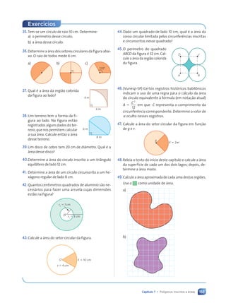 153
Capítulo 7 • Pol’gonos inscritos e ‡reas
35.Tem-se um círculo de raio 10 cm. Determine:
a) o perímetro desse círculo;
b) a área desse círculo.
36.Determine a área dos setores circulares da figura abai-
xo. O raio de todos mede 6 cm.
a) b) c)
120¡
37. Qual é a área da região colorida
da figura ao lado?
38.Um terreno tem a forma da fi-
gura ao lado. Na figura estão
registrados alguns dados do ter-
reno, que nos permitem calcular
a sua área. Calcule então a área
desse terreno.
39.Um disco de cobre tem 20 cm de diâmetro. Qual é a
área desse disco?
40.Determine a área do círculo inscrito a um triângulo
equilátero de lado 12 cm.
41. Determine a área de um círculo circunscrito a um he-
xágono regular de lado 8 cm.
42.Quantos centímetros quadrados de alumínio são ne-
cessários para fazer uma arruela cujas dimensões
estão na figura?
O
r2
5 1 cm
r1
5 3 cm
43.Calcule a área do setor circular da figura.
O
r ⫽ 4 cm
, ⫽ 10 cm
4 m
4 m
6 m
8 m
D C
A B
Exerc’cios
44.Dado um quadrado de lado 10 cm, qual é a área da
coroa circular limitada pelas circunferências inscritas
e circunscritas nesse quadrado?
45.O perímetro do quadrado
ABCD da figura é 32 cm. Cal-
cule a área da região colorida
da figura.
46.(Vunesp-SP) Certos registros históricos babilônicos
indicam o uso de uma regra para o cálculo da área
do círculo equivalente à fórmula (em notação atual)
A ⫽
C2
12
em que C representa o comprimento da
circunferência correspondente. Determine o valor de
␲ oculto nesses registros.
47. Calcule a área do setor circular da figura em função
de g e r:
g
ø 5 2pr
48.Releia o texto do início deste capítulo e calcule a área
da superfície de cada um dos dois lagos; depois, de-
termine a área maior.
49.Calcule a área aproximada de cada uma destas regiões.
Use o como unidade de área.
a)
b)
Contexto_e_Aplica•›es_Matematica_V2_PNLD2015_134a157_U3_C7.indd 153 5/6/13 9:42 AM
 
