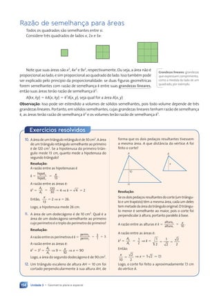 154 Unidade 3 • Geometria plana e espacial
Razão de semelhan•a para áreas
Todos os quadrados s‹o semelhantes entre si.
Considere tr•s quadrados de lados x, 2x e 3x:
Note que suas ‡reas s‹o x2
, 4x2
e 9x2
, respectivamente. Ou seja, a ‡rea n‹o Ž
proporcional ao lado, e sim proporcional ao quadrado do lado. Isso tambŽm pode
ser explicado pelo princ’pio da proporcionalidade: se duas figuras geomŽtricas
forem semelhantes com raz‹o de semelhan•a k entre suas grandezas lineares,
ent‹o suas ‡reas ter‹o raz‹o de semelhan•a k2
:
A(kx, ky) ⫽ kA(x, ky) ⫽ k2
A(x, y), seja qual for a ‡rea A(x, y)
Observa•‹o: Isso pode ser estendido a volumes de s—lidos semelhantes, pois todo volume depende de tr•s
grandezas lineares. Portanto, em s—lidos semelhantes, cujas grandezas lineares tenham raz‹o de semelhan•a
k, as ‡reas ter‹o raz‹o de semelhan•a k2
e os volumes ter‹o raz‹o de semelhan•a k3
.
Grandezas lineares:grandezas
que expressam comprimento,
como a medida do lado de um
quadrado,por exemplo.
10. A‡readeumtri‰nguloret‰nguloŽde30cm2
.A‡rea
deum tri‰ngulo ret‰ngulo semelhante ao primeiro
Ž de 120 cm2
. Se a hipotenusa do primeiro tri‰n-
gulo mede 13 cm, quanto mede a hipotenusa do
segundo tri‰ngulo?
Resolu•‹o:
A raz‹o entre as hipotenusas Ž
k ⫽
hipot
hipot
2
1 13
.
⫽ x
A raz‹o entre as ‡reas Ž:
k2
⫽
A
A
2
1
120
30
⫽ ⫽ 4 ⇒ k ⫽ 4 ⫽ 2
Ent‹o,
x
13
⫽ 2 ⇒ x ⫽ 26.
Logo, a hipotenusa mede 26 cm.
11. A ‡rea de um dodec‡gono Ž de 10 cm2
. Qual Ž a
‡rea de um dodec‡gono semelhante ao primeiro
cujo per’metro Ž o triplo do per’metro do primeiro?
Resolu•‹o:
A raz‹o entre os per’metros Ž k ⫽
per’m
per’m
2
1
3
1
3.
⫽ ⫽
⫽ ⫽
A raz‹o entre as ‡reas Ž:
k2
⫽ 32
⫽
A
A
2
1
⇒ 9 ⫽ x
10
⇒ x ⫽ 90
Logo, a ‡rea do segundo dodec‡gono Ž de 90 cm2
.
12. Um tri‰ngulo escaleno de altura AH ⫽ 10 cm foi
cortado perpendicularmente ˆ sua altura AH, de
forma que os dois peda•os resultantes tivessem
a mesma ‡rea. A que dist‰ncia do vŽrtice A foi
feito o corte?
10
A
H
Resolu•‹o:
Seosdoispeda•osresultantesdocorte(umtri‰ngu-
lo e um trapŽzio) t•m a mesma ‡rea, cada um deles
temmetadeda‡readotri‰ngulooriginal.Otri‰ngu-
lo menor Ž semelhante ao maior, pois o corte foi
perpendicular ˆ altura, portanto paralelo ˆ base.
A raz‹o entre as alturas Ž k ⫽
altura
altura
2
1 10
.
⫽ x
A raz‹o entre as ‡reas Ž:
k2
⫽
A
A
2
1
1
2
⫽ ⇒ k ⫽ 1
2
1
2
2
2
⫽ ⫽
Ent‹o:
x
10
2
2
⫽ ⇒ x ⫽ 5 2
5 2 . 7,1
Logo, o corte foi feito a aproximadamente 7,1 cm
do vŽrtice A.
A
x
Exerc’cios resolvidos
Contexto_e_Aplica•›es_Matematica_V2_PNLD2015_134a157_U3_C7.indd 154 5/6/13 9:42 AM
 
