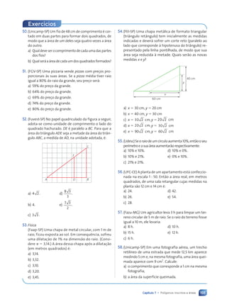 155
Capítulo 7 • Pol’gonos inscritos e ‡reas
50.(Unicamp-SP) Um fio de 48 cm de comprimento Ž cor-
tado em duas partes para formar dois quadrados, de
modo que a ‡rea de um deles seja quatro vezes a ‡rea
do outro.
a) Qualdeveserocomprimentodecadaumadaspartes
dos fios?
b) Qualser‡a‡readecadaumdosquadradosformados?
51. (FGV-SP) Uma pizzaria vende pizzas com pre•os pro-
porcionais ˆs suas ‡reas. Se a pizza mŽdia tiver raio
igual a 80% do raio da grande, seu pre•o ser‡:
a) 59% do pre•o da grande.
b) 64% do pre•o da grande.
c) 69% do pre•o da grande.
d) 74% do pre•o da grande.
e) 80% do pre•o da grande.
52.(Fuvest-SP) No papel quadriculado da figura a seguir,
adota-se como unidade de comprimento o lado do
quadrado hachurado. DE Ž paralelo a BC. Para que a
‡rea do tri‰ngulo ADE seja a metade da ‡rea do tri‰n-
gulo ABC, a medida de AD, na unidade adotada, Ž:
A D B
C
E
a) 4 2. d)
8 3
3
.
b) 4. e)
7 3
2
.
c) 3 3.
53.F’sica
(Faap-SP) Uma chapa de metal circular, com 1 m de
raio, ficou exposta ao sol. Em consequ•ncia, sofreu
uma dilata•‹o de 1% na dimens‹o do raio. (Consi-
dere p 5 3,14.) A ‡rea dessa chapa ap—s a dilata•‹o
(em metros quadrados) Ž:
a) 3,14.
b) 3,32.
c) 3,10.
d) 3,20.
e) 3,45.
54.(FEI-SP) Uma chapa met‡lica de formato triangular
(tri‰ngulo ret‰ngulo) tem inicialmente as medidas
indicadas e dever‡ sofrer um corte reto (paralelo ao
lado que corresponde ˆ hipotenusa do tri‰ngulo) re-
presentado pela linha pontilhada, de modo que sua
‡rea seja reduzida ˆ metade. Quais ser‹o as novas
medidas x e y?
60 cm
40 cm
x
y
a) x 5 30 cm, y 5 20 cm
b) x 5 40 cm, y 5 30 cm
c) x 5 30 2 ,
cm y 520 2 ,
cm
d) x 5 20 2 ,
cm y 5 30 2 ,
cm
e) x 5 90 2 ,
cm y 5 60 2 ,
cm
55.(Udesc)Seoraiodeumc’rculoaumenta10%,ent‹ooseu
per’metroeasua‡reaaumentar‹orespectivamente:
a) 10% e 10%. d) 10% e 0%.
b) 10% e 21%. e) 0% e 10%.
c) 21% e 21%.
56.(UFC-CE) A planta de um apartamento est‡ confeccio-
nada na escala 1 : 50. Ent‹o a ‡rea real, em metros
quadrados, de uma sala retangular cujas medidas na
planta s‹o 12 cm e 14 cm Ž:
a) 24. d) 42.
b) 26. e) 54.
c) 28.
57. (Fazu-MG) Um agricultor leva 3 h para limpar um ter-
reno circular de 5 m de raio. Se o raio do terreno fosse
igual a 10 m, ele levaria:
a) 8 h. d) 10 h.
b) 15 h. e) 12 h.
c) 6 h.
58.(Unicamp-SP) Em uma fotografia aŽrea, um trecho
retil’neo de uma estrada que mede 12,5 km aparece
medindo 5 cm e, na mesma fotografia, uma ‡rea quei-
mada aparece com 9 cm2
. Calcule:
a) o comprimento que corresponde a 1 cm na mesma
fotografia;
b) a ‡rea da superf’cie queimada.
Exerc’cios
Contexto_e_Aplica•›es_Matematica_V2_PNLD2015_134a157_U3_C7.indd 155 5/6/13 9:42 AM
 