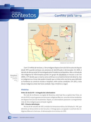 Unidade 3 • Geometria plana e espacial
156
Conflito pela terra
RR-171
RR-319
B
R
-1
74
RR-202
BR-401
RR-31
9
Rio Cotingo
RAPOSA/SERRA DO SOL
RORAIMA
60¼ O
GUIANA
Normandia
Uiramut‹
R
i
o
V
i
r
u
a
q
u
i
m
RioTacucu
R
i
o
S
u
r
u
m
u
Rio Parim
Ž
Rio Uraricoe
r
a
R
i
o
A
il‹
VENEZUELA
Rodovias
Rios
Munic’pios
Fazendas de arroz
çrea da reserva
RORAIMA
Raposa/
Serra do Sol
AM
PA
GUIANA
VENEZUELA
Boa Vista
0 25
km
50
Adaptado de: Funai e IBGE, 2013.
Com 1,7 milh‹o de hectares, a Terra Ind’gena Raposa Serra do Sol era alvo de disputa
desde 1917, quando come•ou seu processo de identifica•‹o e demarca•‹o. Em 2005, o
decreto de demarca•‹o foi homologado pela Presid•ncia da Repœblica. Mas a retirada de
n‹o ind’genas foi interrompida quando um grupo de rizicultores se recusou a sair. Em
2009, o STF decidiu que a reserva seria cont’nua e os arrozeiros teriam de deix‡-la, mas
os ind’genas ou a Funai n‹o podem impedir que a Uni‹o entre nas terras para defender
as fronteiras ou construir escolas e hospitais, entre outras condi•›es. Em 2012, a luta
desses ind’genas ainda n‹o havia acabado. Veja o hist—rico a seguir.
Hist—rico
Antes do sŽculo XX Ð A chegada dos colonizadores
No vale do rio Branco, na região de Roraima, onde hoje fica a capital, Boa Vista, no
sŽculo XVIII, os portugueses encontraram ind’genas Macuxi, uma das etnias residentes
em Raposa Serra do Sol atualmente. Depois, os colonizadores passaram a arregimentar
mão de obra ind’gena para extração vegetal.
1917 Ð Primeira delimita•‹o
No dia 16 de outubro de 1917, o estado do Amazonas edita a Lei Estadual n. 941, que
delimita as terras entre os rios Surumu e Cotingo para a ocupação e usufruto dos in-
d’genas Macuxi e Jaricuna. A demarcação s— se iniciou em 1919.
Rizicultores:
aqueles que
cultivam
arroz.
156 Unidade 3 • Geometria plana e espacial
Outros
contextos
Allmaps/Arquivo
da
editora
Contexto_e_Aplica•›es_Matematica_V2_PNLD2015_134a157_U3_C7.indd 156 5/6/13 9:42 AM
 