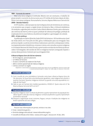 157
Capítulo 7 • Polígonos inscritos e áreas
1984 Ð Aumento da reserva
Mais uma terra ind’gena Ž institu’da. Mesmo sem ser conclusivo, o trabalho do
grupo prop›e o aumento da demarca•‹o para 1,57 milh‹o de hectares depois de iden-
tificarcinco‡reascont’guas:Xununuetamu,Surumu,Raposa,MaturucaeSerradoSol.
2009 Ð Decis‹o hist—rica
O STF resolveu: a demarca•‹o da reserva Raposa Serra do Sol deveria ser cont’nua,
e os arrozeiros que ocupam a regi‹o teriam de deix‡-la. Mas o tribunal estabeleceu
19 condi•›es, sugeridas pelo ministro Carlos Alberto Menezes Direito, para a demarca-
•‹o cont’nua da reserva, entre as quais: proibi•‹o de cobran•a de ped‡gio, proibi•‹o de
explora•‹o de recursos h’dricos, de potencial energŽtico e garimpagem do subsolo.
2012 Ð A luta continua
Apublica•‹onoDiárioOficialdaUnião(DOU)daPortarian.303daAdvocacia-Geral
da Uni‹o (AGU), em 17 de julho de 2012, gerou mobiliza•›es para sua revoga•‹o. Essa
portaria impede o usufruto de territ—rios tradicionais e permite a sobreposi•‹o militar,
osempreendimentoshidrelŽtricos,mineraisevi‡rios,semconsultarospovosind’genas
eaFunda•‹oNacionaldoêndio(Funai),eprev•aindaarevis‹odosterrit—riosj‡demar-
cados e homologados. AtŽ outubro de 2012 os ind’genas haviam conseguido impedir o
avan•o dessa portaria e lutavam por sua revoga•‹o total.
A Reserva Raposa Serra do Sol em nœmeros
• 19 mil indígenas, aproximadamente
• 1,7 milhão de hectares
• 12 vezes o tamanho da cidade de São Paulo
• 200 é o número aproximado de malocas indígenas
• 5 etnias convivem na região
Adaptado de: www.estadao.com.br/especiais/a-disputa-pela-raposa-serra-do-sol,17895.htm. Acesso em: 28 jan. 2013
e www.ecoamazonia.org.br/?s5raposa1do1solx5¿y50. Acesso em: 10 out. 2012.
Trabalhando com o texto
1. Com o auxílio de uma calculadora e tomando como base a Reserva Raposa Serra do
Sol, descubra: Se fosse feita uma distribuição igualitária, cada indígena teria direito a
quantos hectares? Quantos indígenas estariam ocupando uma área equivalente à ci-
dade de São Paulo?
2. Sabe-se que um hectare tem medida equivalente a 10000 m2
. Qual a área em m2
da
Reserva Raposa Serra do Sol? E em km2
?
Pesquisando e discutindo
3. Quantos indígenas vivem no Brasil atualmente e quanto representam da população bra-
sileira? Qual é a área das reservas indígenas no Brasil atualmente e quanto representam
do território nacional?
4. Pesquise a organização social, costumes, línguas, crenças e tradições dos indígenas no
Brasil e apresente aos seus colegas.
Veja mais sobre o assunto
Procure mais informações em jornais, revistas e nos sites:
¥ Funai: www.funai.gov.br;
¥ Portal de diálogo intercultural: www.indiosonline.org.br;
¥ Conselho de Missão entre Índios: www.comin.org.br. Acessos em: 10 dez. 2012.
157
Capítulo 7 • Polígonos inscritos e áreas
Contexto_e_Aplica•›es_Matematica_V2_PNLD2015_134a157_U3_C7.indd 157 5/6/13 9:42 AM
 