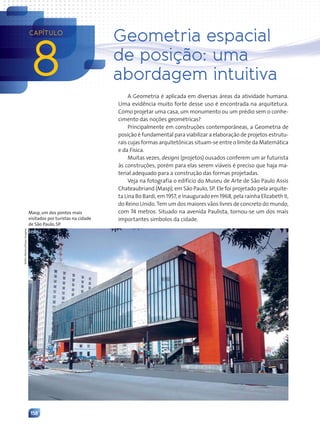 158
8
CAPÍTULO
Geometria espacial
de posição: uma
abordagem intuitiva
A Geometria é aplicada em diversas áreas da atividade humana.
Uma evidência muito forte desse uso é encontrada na arquitetura.
Como projetar uma casa, um monumento ou um prédio sem o conhe-
cimento das noções geométricas?
Principalmente em construções contemporâneas, a Geometria de
posição é fundamental para viabilizar a elaboração de projetos estrutu-
rais cujas formas arquitetônicas situam-se entre o limite da Matemática
e da Física.
Muitas vezes, designs (projetos) ousados conferem um ar futurista
às construções, porém para elas serem viáveis é preciso que haja ma-
terial adequado para a construção das formas projetadas.
Veja na fotografia o edifício do Museu de Arte de São Paulo Assis
Chateaubriand (Masp), em São Paulo, SP. Ele foi projetado pela arquite-
ta Lina Bo Bardi, em 1957, e inaugurado em 1968, pela rainha Elizabeth II,
do Reino Unido. Tem um dos maiores vãos livres de concreto do mundo,
com 74 metros. Situado na avenida Paulista, tornou-se um dos mais
importantes símbolos da cidade.
Delfim
Martins/Pulsar
Imagens
Masp, um dos pontos mais
visitados por turistas na cidade
de São Paulo, SP.
Contexto_e_Aplicações_Matematica_V2_PNLD2015_158a181_U3_C8.indd 158 5/6/13 9:45 AM
 