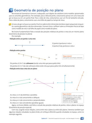 159
Capítulo 8 • Geometria espacial de posição: uma abordagem intuitiva
1 Geometria de posi•‹o no plano
No estudo da Geometria é comum, e adequado, usar objetos do cotidiano como modelos aproximados
para os conceitos geométricos. Por exemplo, para a ideia de ponto, costumamos pensar em uma marca de
giz na lousa ou em um ponto-final. Para a ideia de reta, costumamos usar um fio de barbante esticado.
Para a ideia de plano, costumamos usar uma folha de papel ou tampo de mesa.
A marca de giz na lousa ou o ponto-final no caderno têm dimensões (embora sejam pequenas), enquan-
to o ponto geométrico não tem dimensões. Formem trios e reflitam sobre as limitações físicas do lápis
como modelo de reta e da folha de papel como modelo de plano.
No Ensino Fundamental é feito o estudo das posições relativas de pontos e retas de um mesmo plano
(Geometria de posição no plano).
Por exemplo:
• Relação entre um ponto e uma reta
A
B
r
O ponto A pertence à reta r.
O ponto B não pertence à reta r.
• Relação entre pontos
A
B
C
D
E
F
Os pontos A, B e C são colineares (existe uma reta que passa pelos três).
Os pontos D, E e F não são colineares (não existe reta que passa pelos três simultaneamente).
• Relação entre duas retas de um plano
c
m
e
b
r
a
n
p
As retas c e m são distintas e paralelas.
As retas b e e são concorrentes e oblíquas.
As retas p e n são concorrentes e perpendiculares.
As retas a e r são coincidentes (paralelas iguais).
Agora, no Ensino Médio, será feito o estudo das posições relativas de pontos, retas e planos no espaço
(Geometria de posição espacial).
Com isso, surgirão novas relações, como entre reta e plano ou entre dois planos. Veremos também que
algumas relações estudadas no plano terão um enfoque diferente quando estudadas no espaço, como no
exemplo seguinte.
«
Fique atento!
Dois pontos são sempre colineares.
Fique atento!
Ao se considerar a reta um conjunto
infinito de pontos, o termo ideal
seria paralelas iguais, já que dois
conjuntos com os mesmos
elementos são ditos iguais.
Contexto_e_Aplicações_Matematica_V2_PNLD2015_158a181_U3_C8.indd 159 5/6/13 9:45 AM
 