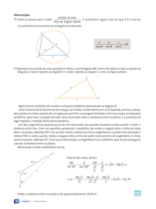 Unidade 1 • Trigonometria
16
Observações:
1a
) Pode-se provar que a razão
medida do lado
seno do ângulo oposto
é constante e igual a 2R, em que R é o raio da
circunferência circunscrita ao triângulo considerado.
B C
a
A
c b
R
a
A
b
B
c
C
R
sen s
A en sen
ö ö ö
= =
= =
ö ö ö
ö ö ö
= 2
2a
) Quando o enunciado de uma questão se refere a um triângulo ABC, temos de colocar o lado a oposto ao
ângulo A, o lado b oposto ao ângulo B, e o lado c oposto ao ângulo C, como na figura abaixo:
B
b
A
a
C
c
Agora temos condições de resolver a situação-problema apresentada na página 14:
Uma empresa de fornecimento de energia, ao instalar a rede elétrica em uma fazenda, precisou colocar
dois postes em lados opostos de um lago para permitir a passagem da fiação. Com isso surgiu um pequeno
problema: para fazer o projeto da rede, seria necessário saber a distância entre os postes, e a presença do
lago impedia a medição direta dessa distância.
Um dos engenheiros posicionou-se em um local onde era possível visualizar os dois postes e medir a
distância entre eles. Com um aparelho apropriado, o teodolito, ele mediu o ângulo entre a linha de visão
dele e os postes, obtendo 120°. Um auxiliar mediu a distância entre o engenheiro e o poste mais afastado e
obteve 100 m; outro auxiliar mediu o ângulo entre a linha do poste mais próximo do engenheiro e a linha
entre os postes, obtendo 45°. Com essas informações, o engenheiro ficou satisfeito, pois ele já conseguiria
calcular a distância entre os postes.
Retomando o modo matemático, temos:
Pela lei dos senos, temos:
100
45 120
100
2
2
3
2
2 100 3
sen sen
° °
5 5 5 5
d d
d
⇒ ⇒
⇒
⋅
⋅
d 5 5 5 5
100 3
2
100 3 2
2 2
100 6
2
50 6 122 47
. ,
Então, a distância entre os postes é de aproximadamente 122,47 m.
120°
O
B
d
100 m
A
45°
Contexto_e_Aplicações_Matematica_V2_PNLD2015_012a025_U1_C1.indd 16 5/6/13 9:11 AM
 