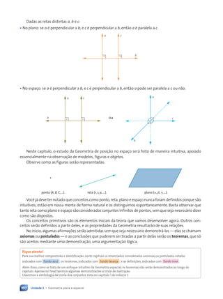 Unidade 3 • Geometria plana e espacial
160
Dadas as retas distintas a, b e c:
• No plano: se a é perpendicular a b, e c é perpendicular a b, então a é paralela a c.
b
a c
• No espaço: se a é perpendicular a b, e c é perpendicular a b, então a pode ser paralela a c ou não.
ou
b
a c
b
a
c
Neste capítulo, o estudo da Geometria de posição no espaço será feito de maneira intuitiva, apoiado
essencialmente na observação de modelos, figuras e objetos.
Observe como as figuras serão representadas:
ponto (A, B, C, …). reta (r, s, p, …). plano (a, b, g, …).
Você já deve ter notado que conceitos como ponto, reta, plano e espaço nunca foram definidos porque são
intuitivos, estão em nossa mente de forma natural e os distinguimos espontaneamente. Basta observar que
tanto reta como plano e espaço são considerados conjuntos infinitos de pontos, sem que seja necessário dizer
como são dispostos.
Os conceitos primitivos são os elementos iniciais da teoria que vamos desenvolver agora. Outros con-
ceitos serão definidos a partir deles, e as propriedades da Geometria resultarão de suas relações.
No início, algumas afirmações serão admitidas sem que seja necessário demonstrá-las — elas se chamam
axiomas ou postulados — e as conclusões que puderem ser tiradas a partir delas serão os teoremas, que só
são aceitos mediante uma demonstração, uma argumentação lógica.
Fique atento!
Para sua melhor compreensão e identificação, neste capítulo os enunciados considerados axiomas ou postulados estarão
indicados com fundo azul ; os teoremas, indicados com fundo laranja ; e as definições, indicadas com fundo rosa .
Além disso, como se trata de um enfoque intuitivo da Geometria espacial, os teoremas não serão demonstrados ao longo do
capítulo. Apenas no final faremos algumas demonstrações a título de ilustração.
Usaremos a simbologia da teoria dos conjuntos vista no capítulo 1 do volume 1.
Contexto_e_Aplicações_Matematica_V2_PNLD2015_158a181_U3_C8.indd 160 5/6/13 9:45 AM
 