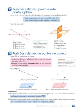 161
Capítulo 8 • Geometria espacial de posição: uma abordagem intuitiva
2 Posi•›es relativas: ponto e reta;
ponto e plano
Como ponto é elemento da reta e do plano, dizemos que ele pertence ou não a eles. Assim:
• dados um ponto P e uma reta r, temos P [ r ou P Ó r.
• dados um ponto P e um plano a, temos P [ a ou P Ó a.
Veja alguns exemplos:
B
C A
X
D
E
s
r
B pertence a r
B não pertence a s
E não pertence a r
E não pertence a s
F pertence a b
F não pertence a a
H não pertence a a
H não pertence a b
a
b
G
F
I
M
J
H
3 Posi•›es relativas de pontos no espa•o
Dados dois ou mais pontos no espaço:
• eles são ou não pontos colineares (existe ou não uma reta que
passa por todos eles);
• eles são ou não pontos coplanares (existe ou não um plano
que passa por todos eles).
Veja as figuras:
A, B e C são pontos colineares. E, F e G não são colineares.
A
B
C
E
F
G
P, Q e R são três pontos coplanares. X, Y, Z e W são pontos não coplanares.
P
Q
R X
Y
W
Z
Observações:
1a
) Dois pontos distintos são sempre colineares e sobre eles passa uma única reta. Dizemos então que
dois pontos distintos A e B determinam uma reta (, AB-).
2a
) Três pontos não colineares são sempre coplanares e sobre eles passa um único plano. Dizemos então que
três pontos não colineares A, B e C determinam um plano p(A, B e C).
Para refletir
Qual é a posição do ponto X
em relação às retas r e s? E
dos pontos M e G em
relação aos planos a e b?
Fique atento!
Dadaumaretanoespaço,existem
pontosnaretaeforadela;dadoum
planonoespaço,existempontos
noplanoeforadele.
Contexto_e_Aplicações_Matematica_V2_PNLD2015_158a181_U3_C8.indd 161 5/6/13 9:45 AM
 