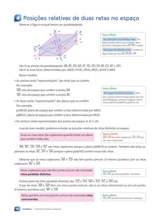 Unidade 3 • Geometria plana e espacial
162
4 Posi•›es relativas de duas retas no espa•o
Observe a figura na qual temos um paralelepípedo:
A
E H
D
C
F
B
G
São 12 as arestas do paralelepípedo: AB, BC, CD, AD, EF, FG, GH, EH, BF, CG, AE e DH.
São 6 as suas faces, determinadas por: ABCD, FGHE, CDHG, BFGC, ADHE e ABFE.
Nesse modelo:
• As arestas serão “representações” das retas que as contêm.
Por exemplo:
, AB-: reta do espaço que contém a aresta AB.
, BC-: reta do espaço que contém a aresta BC.
• As faces serão “representações” dos planos que as contêm.
Por exemplo:
p(ABCD): plano do espaço que contém a face determinada por ABCD.
p(BFGC): plano do espaço que contém a face determinada por BFGC.
• Os vértices serão representações dos pontos do espaço: A, B, C, etc.
Usando esse modelo, podemos estudar as posições relativas de retas distintas no espaço:
Duas ou mais retas são coplanares quando existe um plano
que contém todas elas.
, AB-, , BC-, , CD-, , DA- e , AC- são retas coplanares porque o plano p(ABCD) as contém. Também são retas co-
planares as retas , AE-, , EH- e , DH- porque o plano p(AEHD) contém essas três retas.
Observe que as retas coplanares , AB- e , CD- não têm ponto comum. O mesmo acontece com as retas
coplanares , BC- e , AD-.
Retas coplanares que não têm ponto comum são chamadas
retas paralelas distintas.
Outros pares de retas paralelas distintas são: , CD- e , GH-, , AD- e , EH-, , CG- e , DH-, etc.
O par de retas , AB- e , AD- tem um único ponto comum, isto é, as retas intersectam-se em um ponto.
O mesmo acontece com , BC - e , CD-.
Retas que têm um único ponto comum são chamadas retas
concorrentes.
Para refletir
Em cada plano há infinitas retas. No
plano da face ABCD, por exemplo, além
das retas indicadas temos ,AC-, ,BD- e outras.
No espaço há infinitas retas. Localize na
figura dada as retas ,AG-, ,BE-, ,BG- e ,DF-.
Para refletir
No espaço há infinitos planos. Além
dos 6 planos determinados pelas faces do
paralelepípedo, procure imaginar outros,
como p(ADGF), p(ABGH), p(AEGC), etc.
Fique atento!
,AB- e ,GH- são retas coplanares. ,BC- e ,EF- não
são retas coplanares.
Para refletir
,AD- e ,FG- são retas paralelas. Justifique.
Para refletir
,CH- e ,GD- são retas concorrentes.Justifique.
Contexto_e_Aplicações_Matematica_V2_PNLD2015_158a181_U3_C8.indd 162 5/6/13 9:45 AM
 