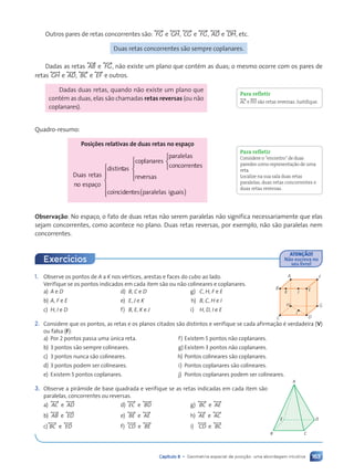163
Capítulo 8 • Geometria espacial de posição: uma abordagem intuitiva
Outros pares de retas concorrentes s‹o: , FG- e , GH-, , CG- e , FG-, , AD- e , DH-, etc.
Duas retas concorrentes s‹o sempre coplanares.
Dadas as retas , AB- e , FG-, n‹o existe um plano que contŽm as duas; o mesmo ocorre com os pares de
retas , GH- e , AD-, , BC- e , EF - e outros.
Dadas duas retas, quando n‹o existe um plano que
contŽm as duas, elas s‹o chamadas retas reversas (ou n‹o
coplanares).
Quadro-resumo:
Posi•›es relativas de duas retas no espa•o
Duas retas
no espaço
distintas
coplanares
para
r
r lelas
concorrentes
reversas
coincid




















en
e
e tes p
( )
s p
s paralelas iguais



















Observa•‹o: No espaço, o fato de duas retas n‹o serem paralelas n‹o significa necessariamente que elas
sejam concorrentes, como acontece no plano. Duas retas reversas, por exemplo, n‹o s‹o paralelas nem
concorrentes.
Para refletir
,AC- e ,FH- s‹o retas reversas. Justifique.
Para refletir
Considere oÒencontroÓde duas
paredes como representa•‹o de uma
reta.
Localize na sua sala duas retas
paralelas, duas retas concorrentes e
duas retas reversas.
1. Observe os pontos de A a K nos vŽrtices, arestas e faces do cubo ao lado.
Verifique se os pontos indicados em cada item s‹o ou n‹o colineares e coplanares.
a) A e D d) B, C e D g) C, H, F e E
b) A, F e E e) E, J e K h) B, C, H e I
c) H, I e D f) B, E, K e J i) H, D, I e E
2. Considere que os pontos, as retas e os planos citados s‹o distintos e verifique se cada afirmaç‹o Ž verdadeira (V)
ou falsa (F):
a) Por 2 pontos passa uma œnica reta. f) Existem 5 pontos n‹o coplanares.
b) 3 pontos s‹o sempre colineares. g) Existem 3 pontos n‹o coplanares.
c) 3 pontos nunca s‹o colineares. h) Pontos colineares s‹o coplanares.
d) 3 pontos podem ser colineares. i) Pontos coplanares s‹o colineares.
e) Existem 5 pontos coplanares. j) Pontos coplanares podem ser colineares.
3. Observe a pir‰mide de base quadrada e verifique se as retas indicadas em cada item s‹o
paralelas, concorrentes ou reversas.
a) , AC- e , AD- d) , EC- e , BD- g) , BC- e , AE-
b) , AB- e , ED- e) , BE- e , AE- h) , AE- e , AC-
c), BC- e , ED- f) , CD- e , BE- i) , CD- e , BC-
A
B
C D
K
H
I
J
E
G
F
B C
A
E D
ATEN‚ÌO!
N‹o escreva no
seu livro!
Exerc’cios
Contexto_e_Aplica•›es_Matematica_V2_PNLD2015_158a181_U3_C8.indd 163 5/6/13 9:45 AM
 