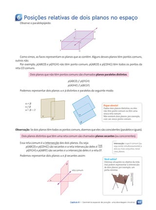 165
Capítulo 8 • Geometria espacial de posi•‹o: uma abordagem intuitiva
6 Posi•›es relativas de dois planos no espa•o
Observe o paralelep’pedo:
A
D
H
G
F
B
C
E
Como vimos, as faces representam os planos que as cont•m. Alguns desses planos t•m pontos comuns,
outros n‹o.
Por exemplo, p(ABCD) e p(EFGH) n‹o t•m ponto comum; p(ABCD) e p(CDHG) t•m todos os pontos da
reta CD comuns.
Dois planos que n‹o t•m pontos comuns s‹o chamados planos paralelos distintos.
p(ABCD) / p(EFGH)
p(ADHE) / p(BCGF)
Podemos representar dois planos a e b distintos e paralelos do seguinte modo:
a
b
a
b
a ± b
a / b
a  b 5 [
Observação: Se dois planos t•m todos os pontos comuns, dizemos que eles s‹o coincidentes (paralelos e iguais).
Dois planos distintos que t•m uma reta comum s‹o chamados planos secantes (ou concorrentes).
Essa reta comum Ž a intersecção dos dois planos. Ou seja:
p(ABCD) e p(CDHG) s‹o secantes e a reta intersec•‹o deles Ž , CD-.
p(EFGH) e p(ABFE) s‹o secantes e a intersec•‹o deles Ž a reta EF.
Podemos representar dois planos a e b secantes assim:
a
b
reta comum
Fique atento!
Dados dois planos distintos, ou eles
n‹o t•m ponto comum ou t•m uma
œnica reta comum.
N‹o existem dois planos, por exemplo,
com um œnico ponto comum.
Intersecção:o que Ž comum (ou
seja,existe simultaneamente) a
dois ou mais conjuntos,nesse
caso,planos.
Você sabia?
Diversas situações ou objetos da vida
real podem representar a intersecç‹o
de dois planos, por exemplo, um
porta-revistas.
Jupiter
Images/
Agência
France-Presse
Contexto_e_Aplica•›es_Matematica_V2_PNLD2015_158a181_U3_C8.indd 165 5/6/13 9:45 AM
 