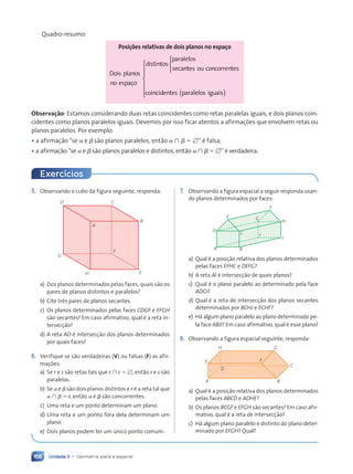 Unidade 3 • Geometria plana e espacial
166
Quadro-resumo:
Posições relativas de dois planos no espaço
Dois planos
no espa•o
distintos
paralelos
secant
n
n es ou concorrentes
coincidentes







( )
paralelo
l
l s iguais










co








Observação: Estamos considerando duas retas coincidentes como retas paralelas iguais, e dois planos coin-
cidentes como planos paralelos iguais. Devemos por isso ficar atentos a afirma•›es que envolvem retas ou
planos paralelos. Por exemplo:
• a afirma•‹o Òse ␣ e ␤ s‹o planos paralelos, ent‹o ␣ ù ␤ ⫽ ⭋Ó Ž falsa;
• a afirma•‹o Òse ␣ e ␤ s‹o planos paralelos e distintos, ent‹o ␣ ù ␤ ⫽ ⭋Ó Ž verdadeira.
5. Observando o cubo da figura seguinte, responda:
D C
A
B
G
H E
F
a) Dos planos determinados pelas faces, quais s‹o os
pares de planos distintos e paralelos?
b) Cite tr•s pares de planos secantes.
c) Os planos determinados pelas faces CDGF e EFGH
s‹o secantes? Em caso afirmativo, qual Ž a reta in-
tersec•‹o?
d) A reta AD Ž intersec•‹o dos planos determinados
por quais faces?
6. Verifique se s‹o verdadeiras (V) ou falsas (F) as afir-
ma•›es:
a) Se r e s s‹o retas tais que r ù s ⫽ ⭋, ent‹o r e s s‹o
paralelas.
b) Se ␣ e ␤ s‹o dois planos distintos e r Ž a reta tal que
␣ ù ␤ ⫽ r, ent‹o ␣ e ␤ s‹o concorrentes.
c) Uma reta e um ponto determinam um plano.
d) Uma reta e um ponto fora dela determinam um
plano.
e) Dois planos podem ter um œnico ponto comum.
7. Observando a figura espacial a seguir responda usan-
do planos determinados por faces:
A B
J
C
D
E
F
H
G
I
a) Qual Ž a posi•‹o relativa dos planos determinados
pelas faces EFHC e DEFG?
b) A reta AI Ž intersec•‹o de quais planos?
c) Qual Ž o plano paralelo ao determinado pela face
ADGI?
d) Qual Ž a reta de intersec•‹o dos planos secantes
determinados por BCHJ e ECHF?
e) H‡ algum plano paralelo ao plano determinado pe-
la face ABJI? Em caso afirmativo, qual Ž esse plano?
8. Observando a figura espacial seguinte, responda:
A B
D
E
H G
F
C
a) Qual Ž a posi•‹o relativa dos planos determinados
pelas faces ABCD e ADHE?
b) Os planos BCGF e EFGH s‹o secantes? Em caso afir-
mativo, qual Ž a reta de intersec•‹o?
c) H‡ algum plano paralelo e distinto do plano deter-
minado por EFGH? Qual?
Exerc’cios
Contexto_e_Aplica•›es_Matematica_V2_PNLD2015_158a181_U3_C8.indd 166 5/6/13 9:45 AM
 