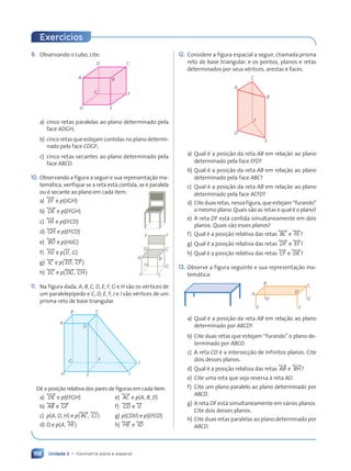 Unidade 3 • Geometria plana e espacial
168
9. Observando o cubo, cite:
H
A
D C
G
B
F
E
a) cinco retas paralelas ao plano determinado pela
face ADGH;
b) cinco retas que estejam contidas no plano determi-
nado pela face CDGF;
c) cinco retas secantes ao plano determinado pela
face ABCD.
10. Observando a figura a seguir e sua representação ma-
temática, verifique se a reta está contida, se é paralela
ou é secante ao plano em cada item.
a) , EF - e p(IJGH)
b) , DE- e p(EFGH)
c) , HI- e p(EFCD)
d) , GH- e p(EFCD)
e) , BD- e p(HIJG)
f) , HJ- e p(,IJ-, G)
g) , IC- e p(, ED-, , CF -)
h) , EC- e p(, DG-, , CH-)
11. Na figura dada, A, B, C, D, E, F, G e H são os vértices de
um paralelepípedo e C, D, E, F, J e I são vértices de um
prisma reto de base triangular.
A
H E I
J
F
D
G
B C
Dê a posição relativa dos pares de figuras em cada item.
a) , DE- e p(EFGH) e) , AC- e p(A, B, D)
b) , AB- e , GF - f) , CD- e , IJ-
c) p(A, D, H) e p(, BC-, , CJ-) g) p(CDIJ) e p(EFCD)
d) D e p(A, , HI-) h) , HE- e , ID-
A
I J
H
D
E
C
F
G
B
12. Considere a figura espacial a seguir, chamada prisma
reto de base triangular, e os pontos, planos e retas
determinados por seus vértices, arestas e faces.
D
E
F
A
B
C
a) Qual é a posição da reta AB em relação ao plano
determinado pela face EFD?
b) Qual é a posição da reta AB em relação ao plano
determinado pela face ABC?
c) Qual é a posição da reta AB em relação ao plano
determinado pela face ACFD?
d) Cite duas retas, nessa figura, que estejam “furando”
o mesmo plano. Quais são as retas e qual é o plano?
e) A reta DF está contida simultaneamente em dois
planos. Quais são esses planos?
f) Qual é a posição relativa das retas , BC- e , FE-?
g) Qual é a posição relativa das retas , DF - e , EF -?
h) Qual é a posição relativa das retas , CF - e , DE-?
13. Observe a figura seguinte e sua representação ma-
temática:
A
H
E F
D
C
G
B
a) Qual é a posição da reta AB em relação ao plano
determinado por ABCD?
b) Cite duas retas que estejam “furando” o plano de-
terminado por ABCD.
c) A reta CD é a intersecção de infinitos planos. Cite
dois desses planos.
d) Qual é a posição relativa das retas , AB- e , BH-?
e) Cite uma reta que seja reversa à reta AD.
f) Cite um plano paralelo ao plano determinado por
ABCD.
g) A reta DF está simultaneamente em vários planos.
Cite dois desses planos.
h) Cite duas retas paralelas ao plano determinado por
ABCD.
Exerc’cios
Contexto_e_Aplicações_Matematica_V2_PNLD2015_158a181_U3_C8.indd 168 5/6/13 9:45 AM
 
