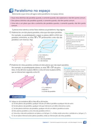 169
Capítulo 8 • Geometria espacial de posição: uma abordagem intuitiva
8 Paralelismo no espa•o
Retomando o que vimos até agora sobre paralelismo no espaço, temos:
¥ Duas retas distintas são paralelas quando, e somente quando, são coplanares e não têm ponto comum.
¥ Dois planos distintos são paralelos quando, e somente quando, não têm ponto comum.
¥ Uma reta e um plano que não a contenha são paralelos quando, e somente quando, não têm ponto
comum.
É preciso estar atento a certos fatos relativos ao paralelismo. Veja alguns:
1o
) Podemos ter, em dois planos paralelos, retas que não sejam paralelas.
Por exemplo, no paralelepípedo a seguir os planos ABCD e EFGH são
paralelos; entretanto, as retas , AB- e , FH- pertencentes a eles não são
paralelas e sim reversas. Veja:
A D
H
C
G
F
B
E
a
b
r
s
a / b, r está em a
s está em b
r e s não são paralelas
r e s são reversas
2o
) Podemos ter retas paralelas contidas em dois planos que não sejam paralelos.
Por exemplo, no paralelepípedo abaixo, as retas , AB- e , GH- são para-
lelas. A reta AB está no plano ABCD e a reta GH está no plano CDHG,
que se intersectam segundo a reta CD.
A
B
F G
C
E
D
H
a
b
r
s
r / s, r está em b
s está em a
a e b não são paralelos
Para refletir
• Que posições relativas podem ter
duas retas distintas que não são
paralelas?
• O que acontece com dois planos
distintos quando não são
paralelos?
• Que posições relativas podem
ter uma reta e um plano quando
não são paralelos?
Você sabia?
Na cadeira de praia abaixo, o encosto
e o assento podem ser vistos como
partes de planos secantes; as ripas de
madeira podem ser vistas como retas
paralelas entre si.
Elsar/Shutterstock/Glow
Images
Exerc’cio
14. Indique se são verdadeiras (V) ou falsas (F) as afirmações:
a) Se dois planos são paralelos, qualquer reta de um deles é paralela a qualquer reta do outro.
b) Se dois planos são paralelos, qualquer reta que intersecta um deles intersecta o outro.
c) Se dois planos distintos são paralelos, qualquer reta de um deles é paralela ao outro.
d) Dois planos paralelos a uma reta são paralelos entre si.
e) Uma reta r não está contida em um plano a e é tal que r / a. Então, existe uma reta s, contida em a, tal que s / r.
f) Se um plano intersecta dois planos paralelos, então as intersecções são retas paralelas.
Contexto_e_Aplica•›es_Matematica_V2_PNLD2015_158a181_U3_C8.indd 169 5/6/13 9:45 AM
 