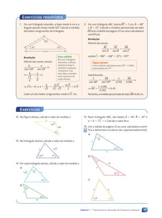 17
Capítulo 1 • Trigonometria: resolu•‹o de tri‰ngulos quaisquer
12. Na figura abaixo, calcule o valor da medida x.
105¡
45¡
x
100
13. No tri‰ngulo abaixo, calcule o valor da medida x.
45°
60°
x 3 2
14. Em cada tri‰ngulo abaixo, calcule o valor da medida x.
a)
45¡
75¡ x
5 2
b)
45°
30°
8
x
15. Num tri‰ngulo ABC, são dados BA ⫽ 45¡, BB ⫽ 30¡ e
a ⫹ b ⫽ 2 ⫹ 1. Calcule o valor de a.
16. Use a tabela da p‡gina 23 ou uma calculadora cient’-
fica e determine os valores de x (aproximadamente):
a)
76°
32°
5
x
b)
30°
27°
x
10
c)
70¡ x
3 4
1. Em um tri‰ngulo is—sceles, a base mede 6 cm e o
‰ngulo oposto ˆ base mede 120¡. Calcule a medida
dos lados congruentes do tri‰ngulo.
30¡
120¡
30¡
x
6 cm
Resolução:
Pela lei dos senos, temos:
6
120 30
sen s
120 3
0 3
en
0 3
0 3
° °
0 3
0 30
0 3
0 3
0 3
0 3
0 3
⫽
x
⇒
⇒ ⇒
⇒ ⇒
⇒ ⇒
⇒ ⇒
6
3
2
2
1
⇒ ⇒
⇒ ⇒
2
2
⇒ ⇒
⇒ ⇒
x
⇒ ⇒
⇒ ⇒
3 6
⇒ ⇒
⇒ ⇒
6
3
6 3
6 3
3 3
3 3
6 3
6 3
3
2 3
2 3
x x
⇒ ⇒
⇒ ⇒
3 6
3 6
⇒ ⇒
⇒ ⇒
⇒ ⇒
⫽ ⫽
x x
⇒ ⇒
⇒ ⇒
⇒ ⇒
⇒ ⇒ ⫽ ⫽
⫽ ⫽ ⫽
3 3
3 3
Cada um dos lados congruentes mede 2 3
2 3 cm.
2. Em um tri‰ngulo ABC, temos tBC ⫽ 5 cm, BA ⫽ 48¡
e BB ⫽ 25¡. Calcule a medida aproximada do lado
w
AB (use a tabela da p‡gina 23 ou uma calculadora
cient’fica).
Resolução:
Pela lei dos senos:
⫽ ⫽
⫽ ⫽
BB BB BB
BC
A
AC
B
AB
C
sen s
A en sen
,
sendo BC ⫽ 180¡ ⫺ (48¡ ⫹ 25¡) ⫽ 107¡.
Fique atento!
Com a tabela calculamos sen 107° . 0,956,
procurando sen 73°.
Substituindo:
5
48 107
5
0 743 0 956
sen s
48 en
° °
107
n s
n sen
⫽ ⫽
⫽ ⫽
AB AB
⇒ ⇒
⇒ ⇒
⫽ ⫽
⫽ ⫽
⫽ ⫽
, ,
0 7
0 743 0 9
0 9
⇒ AB ⫽
5 0 956
0 743
6 43
á ,
5 0
5 0
,
0 7
0 7
,
6 4
6 4
.
Portanto,amedidaaproximadadolado tABŽ6,43cm.
Exercícios resolvidos
Para refletir
Em um triângulo
isósceles, a altura
relativa à base é
também mediana
e bissetriz. Use
esse fato e resolva
este exercício de
outra forma.
Exercícios
Contexto_e_Aplica•›es_Matematica_V2_PNLD2015_012a025_U1_C1.indd 17 5/6/13 9:11 AM
 