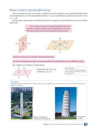 171
Capítulo 8 • Geometria espacial de posi•‹o: uma abordagem intuitiva
Reta e plano perpendiculares
Vimos que, dada uma reta r e um plano a, podem ocorrer três situações: a reta é paralela ao plano e não
está contida nele (r / a); a reta está contida no plano (r , a); ou a reta intersecta o plano em um ponto P, isto é,
r ù a 5 {P}.
Veremos agora que, quando a reta intersecta o plano, ela pode ou não ser perpendicular a ele, conforme
a definição:
Uma reta que intersecta um plano é perpendicular a ele
quando, e somente quando, ela é perpendicular a todas as
retas desse plano que passam pelo ponto de intersecção.
s t
u
r
P
a
r
s t
u
a
P
O ponto P, nesse caso, é chamado “pé da perpendicular”.
Se uma reta intersecta um plano e não é perpendicular a ele, dizemos que ela é oblíqua ao plano.
Veja a figura e os símbolos correspondentes.
r s
a
r é perpendicular a a (r ⊥ a)
s é oblíqua a a (s ^ a)
Você sabia?
O Obelisco aos her—is de 1932, em S‹o Paulo, d‡ ideia de reta perpendicular a um plano. A Torre de Pisa, na It‡lia, d‡ ideia de reta
obl’qua a um plano.
Rubens
Chaves/Pulsar
Imagens
Obelisco, no Parque do
Ibirapuera, em São Paulo, SP.
Shutterstock/Glow
Images
Torre de Pisa,
na Itália.
Para refletir
Se r ⊥ a no ponto P, qual Ž a posi•‹o
de r em rela•‹o ˆs retas de a que n‹o
passam por P?
Contexto_e_Aplica•›es_Matematica_V2_PNLD2015_158a181_U3_C8.indd 171 5/6/13 9:45 AM
 