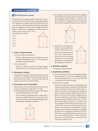 173
Capítulo 8 • Geometria espacial de posi•‹o: uma abordagem intuitiva
Exerc’cio resolvido
Ç Resolvido passo a passo
(Fuvest-SP) Uma formiga resolveu andar de um vŽrti-
ce a outro do prisma reto de bases triangulares ABC e
DEG seguindo um trajeto especial. Ela partiu do vŽrti-
ce G, percorreu toda a aresta perpendicular ˆ base ABC,
para em seguida caminhar toda a diagonal da face
ADGC e, finalmente, completou seu passeio percor-
rendo a aresta reversa a CG. A for-
miga chegou ao vŽrtice:
a) A.
b) B.
c) C.
d) D.
e) E.
1. Lendo e compreendendo
a) O que Ž dado no problema?
ƒ dada a figura de um prisma triangular com os
6 vŽrtices assinalados de A a G, e o trajeto da
formiga ao longo do prisma.
b) O que se pede?
Pede-se o vŽrtice ao qual a formiga chegou,
ap—s percorrer os caminhos descritos no texto.
2. Planejando a solu•‹o
Precisamos ler o trajeto descrito, seguindo-o como
se f™ssemos a formiga, executando cada etapa do
percurso descrito. Assim, ao final da descri•‹o do
trajeto, estaremos no vŽrtice pedido.
3. Executando o que foi planejado
Vamos percorrer cada etapa do percurso descrito,
como se estivŽssemos seguindo um mapa.
a) A formiga partiu do vŽrtice G e percorreu toda a
aresta perpendicular ˆ base ABC.
Das tr•s arestas perpendiculares ˆ base ABC, a
œnica que contŽm o ponto G Ž a aresta CG. Assim,
essa foi a aresta percorrida pela formiga na pri-
meira etapa, chegando ao vŽrtice C.
C
B
A
E
G
D
C
B
A
E
G
D
b) Em seguida, a formiga caminhou toda a diagonal
da face ADGC. Como ela estava no vŽrtice C, das
duas diagonais da face ADGC, a œnica que con-
tŽm o vŽrtice C Ž a diagonal CD. Assim, o caminho
percorrido na segunda etapa levou ao vŽrtice D.
C
B
A
E
G
D
c) Finalmente, a formiga com-
pletou seu passeio percor-
rendo a aresta reversa a CG.
Existem duas arestas rever-
sas a CG: a aresta AB e a
aresta DE. Como a formiga
estava em D, a aresta que
elapercorreunessaetapafoi
DE, chegando ao vŽrtice E.
4. Emitindo a resposta
A resposta Ž a alternativa e.
5. Ampliando o problema
a) Se as bases desse prisma s‹o tri‰ngulos equil‡-
teros de lado 6 cm, e os tr•s ret‰ngulos da late-
ral t•m dimens›es 6 cm 3 8 cm, qual ter‡ sido
o total percorrido pela formiga?
b) Discuss‹o em equipe
Estudos mostram que grupos de formigas s‹o
capazes de apresentar comportamento coletivo
muito mais eficaz do que o de uma formiga so-
zinha. Em grupo, as formigas s‹o capazes de
achar sempre o melhor caminho entre o formi-
gueiro e uma fonte de comida. Imagine que no
prisma considerado no problema o formigueiro
esteja no ponto mŽdio da aresta AB, e a fonte
de comida esteja no vŽrtice G. Converse com
seus colegas e tentem descobrir qual seria o ca-
minho mais curto conectando a fonte de ali-
mento e o formigueiro. Para facilitar, conside-
rem que o prisma seja formado por tri‰ngulos
de lados 4 cm e ret‰ngulos de lados 4 cm e 8 cm.
Vale fazer um modelo de papel, recortar e mon-
tar, para descobrir qual Ž o menor caminho.
(Dica: com essas dimens›es, o caminho mais
curto tem exatos 10 cm.)
C
B
A
E
G
D
Contexto_e_Aplica•›es_Matematica_V2_PNLD2015_158a181_U3_C8.indd 173 5/6/13 9:45 AM
 