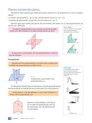 Unidade 3 • Geometria plana e espacial
174
Planos perpendiculares
Estudamos neste capítulo que, dados dois planos distintos (a e b), podemos ter as duas situações
abaixo:
¥ os planos são paralelos (a // b), ou seja, não têm ponto comum (a ù b 5 [);
¥ os planos são concorrentes, ou seja, têm uma reta comum (a ù b 5 r).
Veremos agora que, quando dois planos são concorrentes, eles podem ser ou não perpendiculares, de
acordo com a definição:
Um plano é perpendicular a outro quando, e somente quando,
existe uma reta contida em um deles e perpendicular ao outro.
r
a
b
Se dois planos concorrentes não são perpendiculares, dizemos
que são oblíquos.
Consequ•ncias:
Quando uma reta é perpendicular a um plano, todos os planos que
a contêm são perpendiculares ao plano inicial.
a
b
g
r
r ' a
Os planos b e g, que contêm r, são
perpendiculares a a.
Em dois planos oblíquos (que se intersectam e não são perpendiculares),
nenhuma reta de um é perpendicular ao outro plano. Em outras palavras:
Se dois planos, a e b, são oblíquos e a reta r está contida em a,
então r não é perpendicular a b.
r
s
a b
Quando a e b são oblíquos, uma reta (r)
de um pode ser perpendicular à reta (s)
de intersecção, mas não perpendicular
ao outro plano.
Para refletir
Use seu caderno e um esquadro
para representar planos
perpendiculares e obl’quos.
a
b
a
b
a ' b
a ^ b
Voc• sabia?
Os notebooks abertos d‹o a
ideia de planos obl’quos
(os dois primeiros) e de planos
perpendiculares (os dois
œltimos).
Vtls/Shutterstock/
Glow
Images
Peter
Gudella/
Shutterstock/
Glow
Images
Dmitry
Lobanov/
Shutterstock/Glow
Images
Richard
Boll/
Getty
Images
Contexto_e_Aplicações_Matematica_V2_PNLD2015_158a181_U3_C8.indd 174 5/6/13 9:45 AM
 