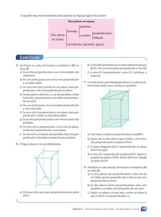 175
Capítulo 8 • Geometria espacial de posição: uma abordagem intuitiva
O quadro-resumo envolvendo dois planos no espaço agora fica assim:
Dois planos no espaço
Dois planos
no espaço
distinto
t
t s
paralelos
seca
c
c ntes
perpendiculares
obl’quos
coinc




















id
i
i entes p
( )
s p
s paralelos iguais



















15. Verifique se cada afirmaç‹o Ž verdadeira (V) ou
falsa (F).
a) Duas retas perpendiculares a um mesmo plano s‹o
coplanares.
b) Por um ponto passa uma œnica reta perpendicular
a um plano dado.
c) Se uma reta est‡ contida em um plano, toda per-
pendicular a ela ser‡ perpendicular ao plano.
d) Se dois planos distintos, a e b, s‹o paralelos, ent‹o
toda reta r perpendicular a um deles Ž perpendicu-
lar ao outro.
e) Por um ponto passa um œnico plano perpendicular
a uma reta dada.
f) Se uma reta Ž perpendicular a um plano, ela Ž per-
pendicular a todas as retas desse plano.
g) Duas retas perpendiculares a um mesmo plano s‹o
paralelas.
h) Se uma reta Ž perpendicular a uma reta do plano,
ent‹o ela Ž perpendicular a esse plano.
i) Se uma reta e um plano s‹o paralelos, toda reta per-
pendicular ˆ reta dada Ž perpendicular ao plano.
16. A figura abaixo Ž um paralelep’pedo.
A
E F
D
B
C
G
H
a) Cite duas retas que sejam perpendiculares ao plano
EFGH.
b) A reta AB Ž perpendicular ao plano determinado por
BCGF. Cite um outro plano perpendicular ˆ reta AB.
c) A reta AF Ž perpendicular ˆ reta FG? Justifique a
resposta.
17. Considerando o paralelep’pedo abaixo e os planos de-
terminados pelas faces, resolva as questões.
A
E F
G
H
B
D C
a) Cite todos os planos perpendiculares a p(ABFE).
b) Quais s‹o os dois planos que cont•m a reta DH e
s‹o perpendiculares ao plano EFGH?
c) O plano diagonal ACGE Ž perpendicular ao plano
EFGH? Por qu•?
d) A reta CG Ž perpendicular ao plano EFGH. Qual Ž a
posiç‹o dos planos CDHG, ACGE e BCGF em relaç‹o
ao plano EFGH?
18. Verifique se cada uma das afirmações Ž verdadeira (V)
ou falsa (F):
a) Se dois planos s‹o perpendiculares, toda reta de
um deles que for perpendicular ˆ intersecç‹o ser‡
perpendicular ao outro.
b) Se dois planos forem perpendiculares, toda reta
paralela a um deles ser‡ perpendicular ao outro.
c) Dados um plano a e uma reta r, existe um plano b
que contŽm r e Ž perpendicular a a.
Exerc’cios
Contexto_e_Aplica•›es_Matematica_V2_PNLD2015_158a181_U3_C8.indd 175 5/6/13 9:45 AM
 