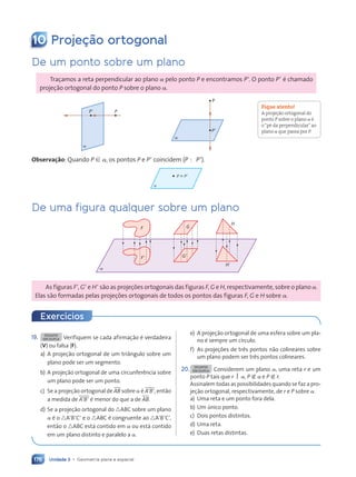 Unidade 3 • Geometria plana e espacial
176
10 Proje•‹o ortogonal
De um ponto sobre um plano
Traçamos a reta perpendicular ao plano a pelo ponto P e encontramos P9. O ponto P9 é chamado
projeção ortogonal do ponto P sobre o plano a.
P9 P
a
P9
P
a
Observa•ão: Quando P [ a, os pontos P e P9 coincidem (P ; P9).
P ; P9
a
De uma figura qualquer sobre um plano
F
a
F9 G9
H9
G
H
As figuras F9, G9 e H9 são as projeções ortogonais das figuras F, G e H, respectivamente, sobre o plano a.
Elas são formadas pelas projeções ortogonais de todos os pontos das figuras F, G e H sobre a.
Fique atento!
A projeção ortogonal do
ponto P sobre o plano a Ž
oÒpŽ da perpendicularÓao
plano a que passa por P.
19. DESAFIO
EM DUPLA Verifiquem se cada afirmação é verdadeira
(V) ou falsa (F).
a) A projeção ortogonal de um triângulo sobre um
plano pode ser um segmento.
b) A projeção ortogonal de uma circunferência sobre
um plano pode ser um ponto.
c) Se a projeção ortogonal de AB sobre a é A9B9, então
a medida de A9B9 é menor do que a de AB.
d) Se a projeção ortogonal do nABC sobre um plano
a é o nA9B9C9 e o nABC é congruente ao nA9B9C9,
então o nABC está contido em a ou está contido
em um plano distinto e paralelo a a.
e) A projeção ortogonal de uma esfera sobre um pla-
no é sempre um círculo.
f) As projeções de três pontos não colineares sobre
um plano podem ser três pontos colineares.
20. DESAFIO
EM DUPLA Considerem um plano a, uma reta r e um
ponto P tais que r  a, P Ó a e P Ó r.
Assinalem todas as possibilidades quando se faz a pro-
jeção ortogonal, respectivamente, de r e P sobre a.
a) Uma reta e um ponto fora dela.
b) Um único ponto.
c) Dois pontos distintos.
d) Uma reta.
e) Duas retas distintas.
Exerc’cios
Contexto_e_Aplica•›es_Matematica_V2_PNLD2015_158a181_U3_C8.indd 176 5/6/13 9:45 AM
 