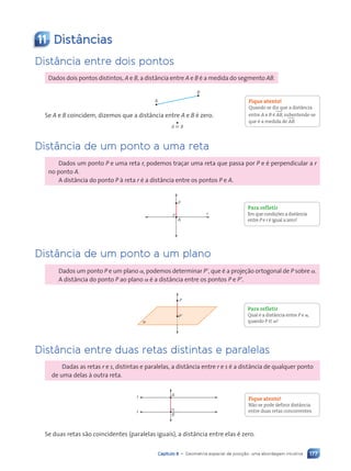 177
Capítulo 8 • Geometria espacial de posi•‹o: uma abordagem intuitiva
11 Dist‰ncias
Dist‰ncia entre dois pontos
Dados dois pontos distintos, A e B, a dist‰ncia entre A e B Ž a medida do segmento AB.
A
B
Se A e B coincidem, dizemos que a dist‰ncia entre A e B Ž zero.
A ⬅ B
Dist‰ncia de um ponto a uma reta
Dados um ponto P e uma reta r, podemos tra•ar uma reta que passa por P e Ž perpendicular a r
no ponto A.
A dist‰ncia do ponto P ˆ reta r Ž a dist‰ncia entre os pontos P e A.
P
A
r
Dist‰ncia de um ponto a um plano
Dados um ponto P e um plano a, podemos determinar P9, que Ž a proje•‹o ortogonal de P sobre a.
A dist‰ncia do ponto P ao plano a Ž a dist‰ncia entre os pontos P e P9.
a
P
P9
Dist‰ncia entre duas retas distintas e paralelas
Dadas as retas r e s, distintas e paralelas, a dist‰ncia entre r e s Ž a dist‰ncia de qualquer ponto
de uma delas ˆ outra reta.
A
B
r
s
Se duas retas s‹o coincidentes (paralelas iguais), a dist‰ncia entre elas Ž zero.
Fique atento!
Quando se diz que a dist‰ncia
entre A e B Ž AB, subentende-se
que Ž a medida de AB.
Para refletir
Em que condi•›es a dist‰ncia
entre P e r Ž igual a zero?
Para refletir
Qual Ž a dist‰ncia entre P e a,
quando P [ a?
Fique atento!
N‹o se pode definir dist‰ncia
entre duas retas concorrentes.
Contexto_e_Aplica•›es_Matematica_V2_PNLD2015_158a181_U3_C8.indd 177 5/6/13 9:45 AM
 