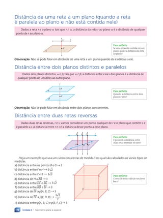 Unidade 3 • Geometria plana e espacial
178
Dist‰ncia de uma reta a um plano (quando a reta
Ž paralela ao plano e n‹o est‡ contida nele)
Dados a reta r e o plano ␣ tais que r ⲐⲐ ␣, a dist‰ncia da reta r ao plano ␣ Ž a dist‰ncia de qualquer
ponto de r ao plano ␣.
r
A
A9
a
Observa•‹o: N‹o se pode falar em dist‰ncia de uma reta a um plano quando ela Ž obl’qua a ele.
Dist‰ncia entre dois planos distintos e paralelos
Dados dois planos distintos, ␣ e ␤, tais que ␣ ⲐⲐ ␤, a dist‰ncia entre esses dois planos Ž a dist‰ncia de
qualquer ponto de um deles ao outro plano.
A9
a
b
A
Observa•‹o: N‹o se pode falar em dist‰ncia entre dois planos concorrentes.
Dist‰ncia entre duas retas reversas
Dadas duas retas reversas, r e s, vamos considerar um ponto qualquer de r e o plano que contŽm s e
Ž paralelo a r. A dist‰ncia entre r e s Ž a dist‰ncia desse ponto a esse plano.
A
A9
a
B9 C9
B C r
s
Veja um exemplo que usa um cubo com arestas de medida 3 no qual s‹o calculados os v‡rios tipos de
medidas.
a) dist‰ncia entre os pontos B e G → 3
b) dist‰ncia entre F e H → 3 2
c) dist‰ncia entre E e B → 3 3
d) dist‰ncia de H a ,AB= → 3
e) dist‰ncia entre ,DE= e ,BG= → 3 2
f) dist‰ncia entre ,BD= e ,EF= → 3
g) dist‰ncia de ,EF= a p(A, B, C) → 3
h) dist‰ncia de ,FC= a p(E, D, B) →
3 2
2
i) dist‰ncia entre p(A, B, G) e p(E, F, C) → 3
Para refletir
Se uma reta está contida em um
plano, qual é a distância da reta
ao plano?
Para refletir
Quando a distância entre dois
planos é zero?
Para refletir
É possível a distância entre
duas retas reversas ser zero?
Para refletir
Como foi feito o cálculo nos itens
b e c?
A
H
E F
D
G
C
B
Contexto_e_Aplica•›es_Matematica_V2_PNLD2015_158a181_U3_C8.indd 178 5/6/13 9:45 AM
 