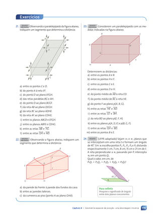 179
Capítulo 8 • Geometria espacial de posição: uma abordagem intuitiva
21. DESAFIO
EM DUPLA Observandooparalelep’pedodafiguraabaixo,
indiquem um segmento que determina a dist‰ncia:
B
F G
C
E
D
H
A
a) entre os pontos C e D.
b) do ponto A ˆ reta EF.
c) do ponto D ao plano EFGH.
d) das retas paralelas BG e AH.
e) do ponto D ao plano BCGF.
f ) da reta AB ao plano DCGH.
g) da reta BC ao plano ADHE.
h) da reta AF ao plano CDHG.
i) entre os planos ABCD e EFGH.
j) entre os planos ABFE e CDHG.
k) entre as retas , AB- e , FG-.
l) entre as retas , GH- e , AD-.
22. DESAFIO
EM DUPLA Observando a figura abaixo, indiquem um
segmento que determina a dist‰ncia:
A
E
G H
D
F
J
I
C
B
a) da parede da frente ˆ parede dos fundos da casa.
b) entre as paredes laterais.
c) da cumeeira ao piso (ponto A ao plano GHIJ).
23. DESAFIO
EM DUPLA Considerem um paralelep’pedo com as me-
didas indicadas na figura abaixo.
A
B C
H E
G
F
D
4
3
2
Determinem as dist‰ncias:
a) entre os pontos A e B.
b) entre os pontos H e F.
c) entre os pontos C e E.
d) entre os pontos D e H.
e) do ponto mŽdio de AB ˆ reta CD.
f) do ponto mŽdio de BC ˆ reta HE.
g) do ponto F ao plano p(A, B, G).
h) entre as retas , HE- e , AD-.
i) entre as retas , CE- e , BH-.
j) da reta BD ao plano p(E, F, H).
k) entre os planos p(A, D, E) e p(B, G, F).
l) entre as retas , GH- e , BD-.
m) entre os pontos B e E.
24. DESAFIO (UFPE-adaptado) Sejam ␲1 e ␲2 planos que
se interceptam em uma reta t e formam um ‰ngulo
de 45¡. Em ␲1 escolha pontos P1, P2, P3, P4 e P5 distando
respectivamente 3 cm, 7 cm, 8 cm, 15 cm e 21 cm de t.
A reta perpendicular a ␲1 passando por Pi intercepta
␲2 em um ponto Qi.
Qual o valor, em cm, de
P1Q1 ⫹ P2Q2 ⫹ P3Q3 ⫹ P4Q4 ⫹ P5Q5?
1
2
45˚
t
Para refletir
Pesquise o significado de ‰ngulo
entre dois planos concorrentes.
Exerc’cios
Contexto_e_Aplica•›es_Matematica_V2_PNLD2015_158a181_U3_C8.indd 179 5/6/13 9:45 AM
 
