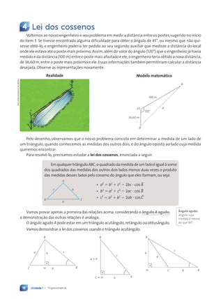 Unidade 1 • Trigonometria
18
4 Lei dos cossenos
Voltemos ao nosso engenheiro e seu problema em medir a distância entre os postes,sugerido no início
do item 3. Se tivesse encontrado alguma dificuldade para obter o ângulo de 45°, ou mesmo que não qui-
sesse obtê-lo, o engenheiro poderia ter pedido ao seu segundo auxiliar que medisse a distância do local
onde ele estava até o poste mais próximo. Assim,além do valor do ângulo (120°) que o engenheiro já havia
medido e da distância (100 m) entre o poste mais afastado e ele,o engenheiro teria obtido a nova distância,
de 36,60 m, entre o poste mais próximo e ele. Essas informações também permitiriam calcular a distância
desejada. Observe as representações novamente.
120°
O
B
d
100 m
36,60 m
A
Realidade Modelo matem‡tico
Pelo desenho, observamos que o nosso problema consiste em determinar a medida de um lado de
um triângulo, quando conhecemos as medidas dos outros dois, e do ângulo oposto ao lado cuja medida
queremos encontrar.
Para resolvê-lo, precisamos estudar a lei dos cossenos, enunciada a seguir:
Em qualquer triângulo ABC, o quadrado da medida de um lado é igual à soma
dos quadrados das medidas dos outros dois lados menos duas vezes o produto
das medidas desses lados pelo cosseno do ângulo que eles formam, ou seja:
A
a
c b
B C
¥ a2
5 b2
1 c2
2 2bc ? cos BA
¥ b2
5 a2
1 c2
2 2ac ? cos BB
¥ c2
5 a2
1 b2
2 2ab ? cos BC
Vamos provar apenas a primeira das relações acima, considerando o ‰ngulo A agudo;
a demonstração das outras relações é análoga.
O ângulo agudo A pode estar em um triângulo acutângulo, retângulo ou obtusângulo.
Vamos demonstrar a lei dos cossenos usando o triângulo acutângulo.
B
H C
h
a
c
b A
a 5 h
c
b
B
A
C ; H
H
C A
B
a c
b
h
Dam
d'Souza/Arquivo
da
editora
ångulo agudo:
ângulo cuja
medida é menor
do que 90°.
Contexto_e_Aplicações_Matematica_V2_PNLD2015_012a025_U1_C1.indd 18 5/6/13 9:11 AM
 