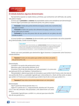 Unidade 3 • Geometria plana e espacial
180
Um pouco
mais...
O mŽtodo dedutivo: algumas demonstra•›es
Na Geometria espacial as noções básicas, primitivas, que aceitaremos sem definição, são: ponto,
reta, plano e espaço.
Já vimos que os postulados ou axiomas são propriedades aceitas como verdadeiras sem demonstração.
Examine alguns postulados que relacionam ponto, reta, plano e espaço:
Postulado 1: Dados dois pontos distintos do espaço, existe uma, e somente uma,
reta que os contém.
Postulado 2: Dados três pontos não colineares do espaço, existe um, e somen-
te um, plano que os contém.
Postulado 3: Se uma reta possui dois de seus pontos em um plano, ela está
contida no plano.
Já vimos também que os teoremas são demonstrados a partir dos postulados e de outras proprieda-
des já demonstradas, usando raciocínio lógico.
Voc• sabia?
A Geometria assim desenvolvida usa o método dedutivo. Partimos de algumas noç›es
para as quais não Ž apresentada definição (entes primitivos) e algumas propriedades
aceitas como verdadeiras sem demonstração (postulados ou axiomas). Isso não Ž
exclusividade da Geometria Ñ ocorre em qualquer teoria matem‡tica.
Vamos usar esses postulados para demonstrar alguns teoremas e compreender como funciona o
método dedutivo.
Teorema 1: Existe um único plano que contém uma reta e um ponto
não pertencente a ela.
Demonstra•‹o:
Considere P um ponto não pertencente à reta r.
Marcamos sobre r dois pontos distintos, Q e R.
Os pontos P, Q e R não são colineares, pois, pelo postulado 1, r é a única reta
que passa por Q e R e, por hipótese, P não pertence a r.
Pelo postulado 2, sabemos que existe um único plano a que contém P, Q e R. Como a reta r tem dois de
seus pontos (Q e R) em a, o postulado 3 garante que r está contida em a. Assim, de fato existe um plano
que contém r e P. Como esse é o único plano que contém P, Q e R, ele é o único que contém P e r.
Teorema 2: Duas retas concorrentes determinam um único plano.
Demonstra•‹o:
Seja P o ponto de intersecção das retas r e s.
Sejam R e S pontos de r e s, respectivamente, distintos de P. Os pontos
P, R e S são não colineares. Pelo postulado 2, eles determinam um único
plano a.
O postulado 3 garante que a contém r e s, uma vez que essas retas têm
dois de seus pontos em a.
Q
α
R
P
r
α
P
R
S
r
s
Contexto_e_Aplica•›es_Matematica_V2_PNLD2015_158a181_U3_C8.indd 180 5/6/13 9:45 AM
 