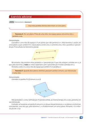 181
Capítulo 8 • Geometria espacial de posi•ão: uma abordagem intuitiva
Exerc’cio adicional
DESAFIO
EM EQUIPE Demonstrem o teorema 3:
Duas retas paralelas distintas determinam um œnico plano.
Teorema 4: Por um plano P fora de uma reta r do espaço passa uma œnica reta s
paralela a ela.
Demonstra•‹o:
Considere r uma reta do espaço e P um ponto que n‹o pertence a r. Pelo teorema 1, existe um
œnico plano a que contŽm P e r; nesse plano, existe uma, e somente uma, reta s paralela a r passan-
do por P (resultado da Geometria plana).
α
P
r
s
No entanto, n‹o existem retas paralelas a r passando por P que n‹o estejam contidas em a, j‡
que, pelo teorema 2, todas as retas coplanares com r passando por P est‹o contidas em a.
Portanto, a reta s Ž a œnica reta do espaço que contŽm P e Ž paralela a r.
Teorema 5: Quando dois planos distintos possuem pontos comuns, sua intersecç‹o
Ž uma reta.
Demonstra•‹o:
Considere os pontos P e Q comuns a a e b.
b
a
P
r
Q
Pelo postulado 3, a reta r definida por P e Q est‡ contida, ao mesmo tempo, em a e b e, portanto, em
sua intersecç‹o.
Contudo, se houvesse um ponto R comum a a e b que n‹o pertencesse a r, os planos a e b seriam
coincidentes, uma vez que, pelo teorema 1, r e R determinam um œnico plano. Portanto, r Ž a inter-
secç‹o de a e b.
Contexto_e_Aplica•›es_Matematica_V2_PNLD2015_158a181_U3_C8.indd 181 5/6/13 9:45 AM
 