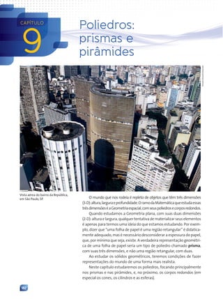 182
9
CAPÍTULO
Poliedros:
prismas e
pirâmides
O mundo que nos rodeia é repleto de objetos que têm três dimensões
(3-D):altura,larguraeprofundidade.OramodaMatemáticaqueestudaessas
trêsdimensõeséaGeometriaespacial,comseuspoliedrosecorposredondos.
Quando estudamos a Geometria plana, com suas duas dimensões
(2-D): altura e largura, qualquer tentativa de materializar seus elementos
é apenas para termos uma ideia do que estamos estudando. Por exem-
plo, dizer que “uma folha de papel é uma região retangular” é didatica-
mente adequado, mas é necessário desconsiderar a espessura do papel,
que, por mínima que seja, existe. A verdadeira representação geométri-
ca de uma folha de papel seria um tipo de poliedro chamado prisma,
com suas três dimensões, e não uma região retangular, com duas.
Ao estudar os sólidos geométricos, teremos condições de fazer
representações do mundo de uma forma mais realista.
Neste capítulo estudaremos os poliedros, focando principalmente
nos prismas e nas pirâmides, e, no próximo, os corpos redondos (em
especial os cones, os cilindros e as esferas).
Daniela
Souza/Folhapress
Vista aérea do bairro da República,
em São Paulo, SP.
Contexto_e_Aplicações_Matematica_V2_PNLD2015_182a214_U3_C9.indd 182 5/6/13 9:48 AM
 
