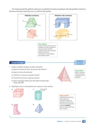 185
Capítulo 9 • Poliedros: prismas e pirâmides
1. Analise o poliedro da figura ao lado e responda:
a) Qual é o número de faces, de arestas e de vértices?
b) Qual é a forma de cada face?
c) O vértice C é comum a quantas arestas?
d) O vértice A é comum a quantas arestas?
e) Qual é a posição relativa das retas determinadas pelas
arestas AEu e BCu?
2. Classifique cada um dos poliedros em convexo ou não convexo.
a) c) espaço vazado
(“furo“)
b) d)
Para refletir
Qual é o número
mínimo de faces
que pode ter um
poliedro?
C D
E
B
A
Fique atento!
O estudo que será feito a
partir daqui vai
considerar apenas os
poliedros convexos. Por
isso, sempre que aparecer
a palavra poliedro
deve-se subentender que
ele é convexo.
Exercícios
ATEN‚ÌO!
Não escreva no
seu livro!
De modo equivalente, podemos dizer que um poliedro é convexo se qualquer reta não paralela a nenhuma
das faces intersecta suas faces em, no máximo, dois pontos.
Para refletir
Pode-se dizer também que um
poliedro é convexo quando se
situa do mesmo lado de
qualquer plano que contenha
uma de suas faces.
Constate isso nos poliedros
dos quadros acima.
R
S
r
R
S
r
Poliedros convexos
r
R
S
U
T
r
S T
U
R
Poliedros não convexos
Contexto_e_Aplicações_Matematica_V2_PNLD2015_182a214_U3_C9.indd 185 5/6/13 9:48 AM
 