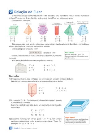 Unidade 3 • Geometria plana e espacial
186
2 Relação de Euler
O matem‡tico su’•o Leonhard Euler (1707-1783) descobriu uma importante rela•‹o entre o nœmero de
vŽrtices (V), o nœmero de arestas (A) e o nœmero de faces (F) de um poliedro convexo.
Observe estes exemplos:
Cubo
Tetraedro Dodecaedro
Prisma de
base pentagonal
Pir‰mide de
base quadrangular
Tronco de pir‰mide
de base retangular
F ⫽ 6 F ⫽ 4 F ⫽ 12 F ⫽ 7 F ⫽ 5 F ⫽ 6
V ⫽ 8 V ⫽ 4 V ⫽ 20 V ⫽ 10 V ⫽ 5 V ⫽ 8
A ⫽ 12 A ⫽ 6 A ⫽ 30 A ⫽ 15 A ⫽ 8 A ⫽ 12
Observe que, para cada um dos poliedros, o nœmero de arestas Ž exatamente 2 unidades menos do que
a soma do nœmero de faces com o nœmero de vŽrtices.
Essa rela•‹o pode ser escrita assim:
Para refletir
No cubo, temos: 8 ⫺ 12 ⫹ 6 ⫽ 2.
Escreva a relação de Euler para os outros
poliedros acima.
Fique atento!
Todo poliedro convexo satisfaz a relação
de Euler,mas nem todo poliedro que
satisfaz a relação de Euler é convexo.
Observações:
1a
) Em alguns poliedros (n‹o em todos) n‹o convexos vale tambŽm a rela•‹o de Euler.
Examine um exemplo dessa afirma•‹o no poliedro n‹o convexo abaixo:
V ⫽ 7 V ⫺ A ⫹ F ⫽ 2
F ⫽ 7 7 ⫺ 12 ⫹ 7 ⫽ 2
A ⫽ 12
2a
) A express‹o V ⫺ A ⫹ F pode assumir valores diferentes de 2 quando
o poliedro n‹o Ž convexo.
Examine o poliedro ao lado, que Ž um exemplo dessa situa•‹o.
Neste caso:
V ⫺ A ⫹ F ± 2
↓ ↓ ↓
16 ⫺ 32 ⫹ 16 ⫽ 0
3a
) Dados tr•s nœmeros, V, A e F, tais que V ⫺ A ⫹ F ⫽ 2, nem sempre
existe um poliedro que tenha V vŽrtices, A arestas e F faces. Por
exemplo, V ⫽ 1, A ⫽ 3 e F ⫽ 4.
Poliedro não convexo
V ⫺ A ⫹ F ⫽ 2 rela•‹o de Euler
O valor 2 dessa express‹o Ž uma caracter’stica de todos os poliedros
convexos.
Note a rela•‹o de Euler em mais um poliedro convexo:
V ⫽ 6 V ⫺ A ⫹ F ⫽ 2
F ⫽ 5 ↓ ↓ ↓
A ⫽ 9 6 ⫺ 9 ⫹ 5 ⫽ 2
Contexto_e_Aplica•›es_Matematica_V2_PNLD2015_182a214_U3_C9.indd 186 5/6/13 9:48 AM
 