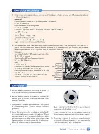 187
Capítulo 9 • Poliedros: prismas e pirâmides
1. Determine o nœmero de arestas e o nœmero de vŽrtices de um poliedro convexo com 6 faces quadrangulares
e 4 faces triangulares.
Resolução:
Como o poliedro tem 6 faces quadrangulares, calculamos:
6 ? 4 5 24; 24 arestas
O poliedro tem 4 faces triangulares:
4 ? 3 5 12; 12 arestas
Como cada aresta foi contada duas vezes, o nœmero total de arestas Ž:
A 5
24 12
2
1
5 18
Temos, ent‹o, F 5 10 e A 5 18.
Aplicando a rela•‹o de Euler:
V 2 A 1 F 5 2 ⇒ V 2 18 1 10 5 2 ⇒ V 5 10
Logo, o poliedro tem 18 arestas e 10 vŽrtices.
2. Arquimedes (sŽc. III a.C.) descobriu um poliedro convexo formado por 12 faces pentagonais e 20 faces hexa-
gonais, todas regulares. Esse poliedro inspirou a fabrica•‹o da bola de futebol que apareceu pela primeira
vez na Copa do Mundo de 1970. Quantos vŽrtices possui esse poliedro?
Resolução:
Como o poliedro tem 12 faces pentagonais, ent‹o:
12 ? 5 5 60; 60 arestas
O poliedro tem 20 faces hexagonais, assim:
20 ? 6 5 120; 120 arestas
Logo:
F 5 12 1 20 5 32
Cada aresta foi contada duas vezes, portanto, temos:
2A 5 60 1 120 ⇒ 2A 5 180 ⇒ A 5 90
Como o poliedro Ž convexo, vale a rela•‹o de Euler,
V 2 A 1 F 5 2:
V 2 90 1 32 5 2 ⇒ V 5 2 1 90 2 32 ⇒ V 5 60
Assim, o nœmero de vŽrtices Ž 60.
Staff/Agence
France-Pressestf
Jogadores
disputam a
bola na Copa do
Mundo de
Futebol
realizada no
México,em
1970;jogo entre
Alemanha e
Marrocos.
Exerc’cios resolvidos
3. Em um poliedro convexo, o nœmero de vŽrtices Ž 5 e
o de arestas Ž 10. Qual Ž o nœmero de faces?
4. Em um poliedro convexo de 20 arestas, o nœmero de
faces Ž igual ao nœmero de vŽrtices. Quantas faces
tem esse poliedro?
5. Um poliedro convexo apresenta 1 face hexagonal
e 6 faces triangulares. Quantos vŽrtices tem esse
poliedro?
6. Como dito anteriormente, uma bola de futebol pode
ser representada por um poliedro formado por 12 faces
pentagonais e 20 faces hexagonais, todas com lados
congruentes entre si. Sabe-se que, para costurar essas
faces lado a lado, formando a superf’cie da bola, usa-se
20 cm de linha em cada aresta do poliedro.
Exerc’cios
Le
Do/Shutterstock/Glow
Images
Qual Ž o comprimento total de linha que ser‡ gasta
para costurar toda a bola, em m?
7. Qual Ž o nœmero de faces de um poliedro convexo de
20vŽrticestalqueemcadavŽrticeconcorrem5 arestas?
8. Determine o nœmero de vŽrtices de um poliedro con-
vexo que tem 3 faces triangulares, 1 face quadrangular,
1 face pentagonal e 2 faces hexagonais.
Contexto_e_Aplicações_Matematica_V2_PNLD2015_182a214_U3_C9.indd 187 5/6/13 9:48 AM
 
