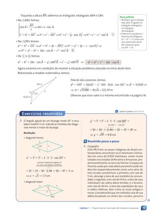 19
Capítulo 1 • Trigonometria: resolu•‹o de triângulos quaisquer
Traçando a altura tBH, obtemos os triângulos retângulos ABH e CBH.
• No nABH, temos:
cos cos
ö ö
A
AH
c
AH c A
c h AH h c AH h
⫽
⫽ ⫹ ⫽ ⫺
⇒ = ⋅
⇒ ⇒
2 2 2 2 2 2 2
⫽
⫽ ⫺ ⫽ ⫺
c c A h c c A
2
2
2 2 2 2
⋅
( ) ⇒ ⋅





cos ö ö
cos
• No nCBH, temos:
a2
⫽ h2
⫹ CH
2
⇒ a2
⫽ h2
⫹ (b ⫺ AHu)2
⇒ h2
⫽ a2
⫺ (b ⫺ c ⭈ cos BA)2
⇒
⇒ h2
⫽ a2
⫺ b2
⫹ 2bc ⭈ cos BA ⫺ c2
⭈ cos2
BA II
• De I e II temos:
a2
⫺ b2
⫹ 2bc ⭈ cos BA ⫺ c A c c A
2 2 2 2 2
⋅ = − ⋅
cos cos
µ µ ⇒ a2
⫽ b2
⫹ c2
⫺ 2bc ⭈ cos BA
Agora estamos em condições de resolver a situação-problema colocada no início deste item.
Retomando o modelo matemático, temos:
Pela lei dos cossenos, temos:
d2
⫽ 1002
⫹ (36,6)2
⫺ 2 ⭈ 100 ⭈ 36,6 ⭈ cos 120° ⇒ d2
⫽ 15000 ⇒
⇒ d ⫽ ⫽
15000 50 6 122 47
; , m
Observe que esse valor é o mesmo encontrado na página 16.
Para refletir
¥ Verifique que a relaç‹o
vale para BA agudo no
tri‰ngulo ret‰ngulo e
no tri‰ngulo
obtus‰ngulo.
¥ Podemos considerar o
teorema de Pit‡goras
(a2
⫽ b2
⫹ c2
) como um
caso particular da lei
dos cossenos (pois
cos 90⬚ ⫽ 0).
I
120°
O
B
d
100 m
36,60 m
A
Ç passo a passo: exercício 4
Exercícios resolvidos
3. O ângulo agudo de um losango mede 20° e seus
lados medem 5 cm. Calcule as medidas das diago-
nais menor e maior do losango.
Resolução:
• diagonal menor
20¡ x
5
5
x2 2 2
5 5
2 2
2 2
2 5 5 20
25 25 50 0 94 50 47
⫽ ⫹
2 2
5 5
5 5
2 2
2 2
⫽
⫽ ⫹
25 4 5
4 5
−
− −
4 50 4
0 4
− −
50 0 94 5
4 5
4 5
⭈ ⭈ ⭈
2 5
2 5 5 2
5 2
⭈
− −
− −
co
5 2
5 2
s
5 2
5 2 °
,
0 9
0 9 ⫽
⫽
⫽
3
3 1 7
⇒
⇒ x 3 1
3 1, cm
usando a tabela da página 23
ou uma calculadora científica
• diagonal maior
160°
y
5 5
y2 2 2
5 5
2 2
2 2
2 5 5 160
50 50 0 94 50 4
⫽ ⫹
2 2
5 5
5 5
2 2
2 2
⫽
⫽ ⫹
50 4 5
4 5
⫺ ⫽
0 94 50 4
0 4
− ⭈ ⭈ ⭈
2 5
2 5 5 1
5 1
⭈
co
5 1
5 1
s
5 1
5 1 °
( ,
0 9
0 9
⫺ ⫽
0 9 )
4 5
4 5
)
4 5
4 5
4 5
4 5 7 9
7
7 7
97 9 8
7 9
7 9
⫽
⇒
⇒ y . ,
9 8
9 8 cm
cos 160⬚ ⫽ ⫺cos 20⬚
Ç Resolvido passo a passo
4. Geografia
(UEL-PR) Entre os povos indígenas do Brasil con-
temporâneo, encontram-se os Yanomami. Estima-
dos em cerca de 9000 indivíduos, vivem muito
isolados nos estados de Roraima e Amazonas, pre-
dominantemente na serra do Parima. O espaço de
floresta usado por cada aldeia yanomami pode ser
descrito esquematicamente como uma série de
três círculos concêntricos: o primeiro, com raio de
5 km, abrange a área de uso imediato da comuni-
dade; o segundo, com raio de 10 km, a área de caça
individual e da coleta diária familiar; e o terceiro,
com raio de 20 km, a área das expedições de caça
e coleta coletivas, bem como as roças antigas e
novas. Considerando que um indivíduo saia de sua
aldeia localizada no centro dos círculos, percorra
Contexto_e_Aplicações_Matematica_V2_PNLD2015_012a025_U1_C1.indd 19 5/6/13 9:11 AM
 