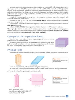 191
Capítulo 9 • Poliedros: prismas e pirâmides
Tome dois segmentos consecutivos assim determinados, por exemplo tAA9 e tBB9. O quadrilátero AA9B9B
é plano, pois seus lados AA9 e BB9 são paralelos. Isso acarreta que t
AB e tA9B9 também são paralelos (pois estão
contidos em retas coplanares que não se intersectam por estarem contidas em planos paralelos). Logo, o
quadrilátero AA9B9B é um paralelogramo. As regiões limitadas por paralelogramos assim determinados,
juntamente com as regiões poligonais ABCDE e A9B9C9D9E9, determinam um poliedro chamado prisma de
bases ABCDE e A9B9C9D9E9.
A região do espaço ocupada por um prisma é formada pelos pontos dos segmentos nos quais cada
extremidade está em uma das bases.
As arestas AA9, BB9, CC9, DD9 e EE9 são chamadas arestas laterais. Todas as arestas laterais são paralelas
e de mesmo comprimento.
Arestas laterais consecutivas determinam regiões que têm a forma de paralelogramos e são chamadas
faces laterais do prisma.
As bases ABCDE e A9B9C9D9E9 são congruentes. A altura do prisma é a distância entre as bases.
Observação: Quando nos exercícios relacionados a esse assunto as bases forem citadas como polígonos,
devemos entendê-las como regiões poligonais (por exemplo, a expressão prisma cuja base é um quadrado
deve ser entendida como prisma cuja base é uma região quadrada).
Caso particular: o paralelepípedo
Quando a base é uma região em forma de paralelogramo, temos um prisma
particular chamado paralelepípedo.
Paralelepípedos são prismas cuja particularidade é que qualquer de suas faces
pode ser tomada como base, pois duas faces opostas quaisquer estão situadas
em planos paralelos e são ligadas por arestas paralelas entre si.
Prismas retos
O prisma é reto quando as arestas laterais são perpendiculares às bases, e é oblíquo quando não o são.
prisma reto prisma oblíquo
Assim, em um prisma reto, as faces laterais são regiões retangulares.
De acordo com a região poligonal das bases, o prisma recebe nomes especiais. Veja alguns exemplos:
a) Prisma reto de base triangular ou prisma reto triangular
A
D E
F
B
C
planificado
planificado
Bases: regiões ABC e DEF
Faces laterais: regiões ABED, ACFD, BCFE
Arestas laterais: tAD, tCF e tBE
Fique atento!
Retângulo é um caso particular
de paralelogramo.
Fique atento!
As faces laterais são limitadas
por paralelogramos
particulares, ou seja,
por retângulos.
paralelepípedo
Contexto_e_Aplicações_Matematica_V2_PNLD2015_182a214_U3_C9.indd 191 5/6/13 9:48 AM
 