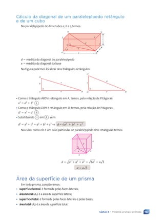 193
Capítulo 9 • Poliedros: prismas e pirâmides
Cálculo da diagonal de um paralelepípedo retângulo
e de um cubo
No paralelepípedo de dimensões a, b e c, temos:
a
b
c
x
d C
G
H
E
A B
F
D
d 5 medida da diagonal do paralelepípedo
x 5 medida da diagonal da base
Na figura podemos localizar dois triângulos retângulos:
b
A B
x
D
a
c
D B
d
H
x
• Como o triângulo ABD é retângulo em A, temos, pela relação de Pitágoras:
x2
5 a2
1 b2
I
• Como o triângulo DBH é retângulo em D, temos, pela relação de Pitágoras:
d2
5 x2
1 c2
II
• Substituindo I em II , vem:
d2
5 x2
1 c2
5 a2
1 b2
1 c2
⇒ d 5 a b c
2 2
a b c
a b c2
a b c
a b c
a b c
a b c
a b c
No cubo, como ele é um caso particular de paralelepípedo reto retangular, temos:
d a a a a a
d a
5 1
5 1
a a a
a a a
1 5
a a a
a a a
d a
d a
2 2 2
a a a
a a a
5 1
5 1
a a a
a a a
a a a
1 5
1 5
a a a
a a a 2
3 3
3 3
a a
a a
a a
2
a a
a a
3
x
a
a
a
d
Área da superfície de um prisma
Em todo prisma, consideramos:
• superfície lateral: é formada pelas faces laterais;
• área lateral (A,): é a área da superfície lateral;
• superfície total: é formada pelas faces laterais e pelas bases;
• área total (At): é a área da superfície total.
Contexto_e_Aplicações_Matematica_V2_PNLD2015_182a214_U3_C9.indd 193 5/6/13 9:48 AM
 