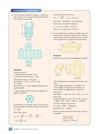 Unidade 3 • Geometria plana e espacial
194
3. Em um prisma hexagonal regular, a aresta da
base mede 3 cm e a aresta da face lateral mede
6 cm. Calcule a área total.
r
s
Montado
r
s
base
base
Planificado
Resolução:
Na figura, temos:
r: medida da aresta lateral ⫽ 6 cm
s: medida da aresta da base ⫽ 3 cm
Observando a figura, vemos que:
área lateral: A, ⫽ 6(r ⭈ s) ⫽ 6(6 ⭈ 3) ⫽ 108
A, ⫽ 108 cm2
área da base: Ab ⫽ área da região limitada pelo he-
xágono regular
A região hexagonal é formada por 6 regiões trian-
gulares equiláteras:
Já estudamos no volume 2 que a área de uma
região triangular equilátera de lado , é dada por
A ⫽ ,2
3
4
.
Nesse caso, temos:
Ab ⫽ 6
3
4
6
3 3
3 3
4
27 3
2
2 2
2 2
3 3 3
3 3
s
⭈ ⫽
⭈ ⫽ ⭈ ⫽ ⫽
⫽ Ab ⫽ 27 3
2
2
cm
Como são duas bases, temos:
2Ab ⫽ 2 ⭈ 27 3
2
27 3 2
⇒ Ab ⫽ cm
área total ⫽ área lateral ⫹ área das bases
Nesse caso, a área total é dada por:
At ⫽ A,⫹ 2Ab ⫽ 108 27 3
7 3 2
8 2
8 2
8 2
( ) cm
Como 3 . 1,7, temos At . 153,9 cm2
.
4. Uma indústria precisa fabricar 10000 caixas de
sabão com as medidas da figura abaixo. Despre-
zando as abas, calcule, aproximadamente, quantos
metros quadrados de papelão serão necessários.
14 cm
40 cm
20 cm
Resolução:
Acaixatemaformadeumparalelepípedoretângulo:
b
Montado
c
a
a
b c
Planificado
Todo paralelepípedo retângulo é formado por 6
faces:
• duas regiões retangulares de medidas a e b;
• duas regiões retangulares de medidas a e c;
• duas regiões retangulares de medidas b e c.
Daí, temos:
área total: At ⫽ 2ab ⫹ 2ac ⫹ 2bc ⫽ 2(ab ⫹ ac ⫹ bc)
Nesse caso:
áreadecadacaixa:At ⫽2(40⭈20⫹40⭈14⫹20⭈14)⫽
⫽ 2(800 ⫹ 560 ⫹ 280) ⫽ 3280; At ⫽ 3280 cm2
Como são 10000 caixas, temos:
A ⫽ 3280 ⭈ 10000 ⫽ 32800000;
32800000 cm2
⫽ 3280 m2
Portanto, serão necessários pelo menos 3280 m2
de papelão.
Fique atento!
Se 1 m ⫽ 100 cm,
ent‹o 1 m2
⫽ 10000 cm2
Exercícios resolvidos
Contexto_e_Aplica•›es_Matematica_V2_PNLD2015_182a214_U3_C9.indd 194 5/6/13 9:48 AM
 