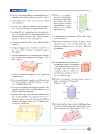 195
Capítulo 9 • Poliedros: prismas e pirâmides
10. Quanto mede a diagonal de um paralelepípedo reto re-
tangular no qual as dimensões são 10 cm, 6 cm e 8 cm?
11. Um cubo tem 10 3 cm de aresta. Calcule a medida
de sua diagonal.
12. Em um cubo, a soma das medidas de todas as arestas
é 48 cm. Calcule a medida da diagonal desse cubo.
13. A diagonal de um paralelepípedo reto retangular me-
de 20 2 cm. As dimensões desse paralelepípedo são
proporcionais aos números 5, 4 e 3, respectivamente.
Calcule as dimensões desse paralelepípedo.
14. Um cubo tem aresta de 6 cm. Qual é a área total des-
se cubo?
15. Um paralelepípedo reto retangular tem dimensões
de 4 cm, 5 cm e 8 cm. Qual é a área total desse para-
lelepípedo?
16. Quantos centímetros quadrados de papelão são gas-
tos para fazer uma caixa de sapatos do tipo e tama-
nho a seguir?
17 cm
10 cm
32 cm
2 cm
17. Um cubo tem área total de 96 m2
. Qual é a medida da
aresta do cubo?
18. Emumprismatriangularregular,aarestadabasemede
4 cm e a aresta lateral mede 9 cm. Calcule a área late-
ral e a área total do prisma.
19. É dado um prisma pentagonal regular no qual a ares-
ta da base mede 5 cm e a aresta lateral mede 10 cm.
Calcule a área lateral do prisma.
20.Quantos metros quadrados de azulejo são necessários
para revestir até o teto as quatro paredes de uma co-
zinha com as dimensões da figura abaixo? Sabe-se
também que cada porta tem 1,60 m2
de área e a jane-
la tem uma área de 2 m2
.
4 m
3 m
2,70 m
1,80 cm
90 cm
90 cm
Exercícios
21. Quantos metros quadra-
dos de madeira são gas-
tos, aproximadamente,
para fabricar 100 caixas
para transportar gela-
deiras? (A forma e as me-
didas da caixa estão na
figura ao lado.)
22. A diagonal de um cubo mede 10 3 m. Qual é a área
total desse cubo?
23.Quantos centímetros quadrados de papel adesivo
são gastos para cobrir a superfície total de uma
peça sextavada cuja forma e medidas estão na fi-
gura abaixo?
18 cm
4 mm
24. A figura ao lado nos mostra uma pe-
ça de enfeite. A aresta do cubo mede
20 cm. A cavidade, em forma de pris-
ma regular de base triangular de
aresta 5 cm, estende-se da face infe-
rior à face superior do cubo. Determi-
ne a área total da peça.
25. Quantas caixas do tipo e tamanho abaixo podem ser
feitas com 41000 cm2
de papelão?
_Dado: 3 5 1,7.+
10 cm
30 cm
30 cm
10 cm 10 cm
10 cm
10 cm
10 cm
26. Umcalendáriotemotipoeotamanhodafiguraabaixo.
Quantos centímetros quadrados de papelão são neces-
sários para fazer esse calendário? _Dado: 3 5 1,7.+
1
2
3
4
5 6 7
8
9 10
11 12 13 14
15 16 17 18 19 20 21
22 23
29 30
24 25 26 27 28
S
T Q
Q
Abril
S
S D
8 cm
15 cm
Contexto_e_Aplicações_Matematica_V2_PNLD2015_182a214_U3_C9.indd 195 5/6/13 9:48 AM
 