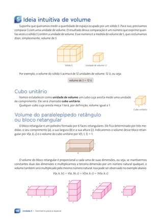 Unidade 3 • Geometria plana e espacial
196
5 Ideia intuitiva de volume
Suponha que queiramos medir a quantidade de espaço ocupado por um s—lido S. Para isso, precisamos
comparar S com uma unidade de volume. O resultado dessa comparaç‹o Ž um nœmero que exprime quan-
tas vezes o s—lido S contŽm a unidade de volume. Esse nœmero Ž a medida do volume de S, que costumamos
dizer, simplesmente, volume de S.
S—lido S Unidade de volume: U
Por exemplo, o volume do s—lido S acima Ž de 12 unidades de volume: 12 U, ou seja:
volume de S 5 12 U
Cubo unit‡rio
Vamos estabelecer como unidade de volume um cubo cuja aresta mede uma unidade
de comprimento. Ele ser‡ chamado cubo unitário.
Qualquer cubo cuja aresta meça 1 ter‡, por definiç‹o, volume igual a 1.
Volume do paralelep’pedo ret‰ngulo
ou bloco retangular
O bloco retangular Ž um poliedro formado por 6 faces retangulares. Ele fica determinado por tr•s me-
didas: o seu comprimento (a), a sua largura (b) e a sua altura (c). Indicaremos o volume desse bloco retan-
gular por V(a, b, c) e o volume do cubo unit‡rio por V(1, 1, 1) 5 1.
a
b
c
O volume do bloco retangular Ž proporcional a cada uma de suas dimensões, ou seja, se mantivermos
constantes duas das dimensões e multiplicarmos a terceira dimens‹o por um nœmero natural qualquer, o
volume tambŽm ser‡ multiplicado pelo mesmo nœmero natural. Isso pode ser observado no exemplo abaixo:
V(a, b, 3c) 5 V(a, 3b, c) 5 V(3a, b, c) 5 3V(a, b, c)
c
c
c
b
a
c
b
b
b
a
c
b
a
a
a
c
b
a
Cubo unit‡rio
1
1
1
Contexto_e_Aplicaç›es_Matematica_V2_PNLD2015_182a214_U3_C9.indd 196 5/6/13 9:48 AM
 