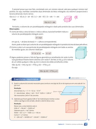 197
Capítulo 9 • Poliedros: prismas e pir‰mides
ƒ poss’vel provar que esse fato, constatado com um nœmero natural, vale para qualquer nœmero real
positivo. Ou seja, mantidas constantes duas dimens›es do bloco retangular, seu volume Ž proporcional ˆ
terceira dimens‹o. Assim, temos:
V(a, b, c) 5 a ? V(1, b, c) 5 ab ? V(1, 1, c) 5 abc ? V(1, 1, 1) 5 abc ? 1 5 abc
Logo:
V(a, b, c) 5 abc
Portanto, o volume de um paralelep’pedo ret‰ngulo Ž dado pelo produto das suas dimens›es.
Observa•›es:
1a
) Como ab indica a ‡rea da base e c indica a altura, Ž poss’vel tambŽm indicar o
volume do paralelep’pedo ret‰ngulo assim:
V 5 Abh
em que Ab 5 ab (‡rea da base); h 5 c (altura correspondente).
Assim, pode-se dizer que o volume de um paralelep’pedo ret‰ngulo Ž o produto da ‡rea da base pela altura.
2a
) Como o cubo Ž um caso particular de paralelep’pedo ret‰ngulo com todas as arestas
de medidas iguais, seu volume Ž dado por:
V 5 a ? a ? a ou V 5 a3
3a
) Agora podemos provar o fato de figuras geomŽtricas semelhantes de raz‹o k entre
suas grandezas lineares terem volumes com raz‹o k3
. De fato, se V(x, y, z) Ž o volume
de um s—lido qualquer e V(kx, ky, kz) Ž o volume do s—lido semelhante, ent‹o:
V(kx, ky, kz) 5 kV(x, ky, kz) 5 k2
V(x, y, kz) 5 k3
V(x, y, z)
Ou seja:
V(kx, ky, kz) 5 k3
V(x, y, z)
1
1
1
c
b
a
a
b
c
a
a
5. Qual Ž o volume de concreto necess‡rio para construir uma laje de 20 cm de espessura em uma sala de 3 m
por 4 m?
Resolu•‹o:
‡rea da base: Ab 5 3 ? 4 5 12; Ab 5 12 m2
V 5 ‡rea da base ? altura 5 Abh 5 12 m2
? 0,20 m 5 2,40 m3
S‹o necess‡rios 2,40 m3
de concreto.
6. Sabendo que foram gastos 0,96 m2
de material para montar a caixa
cœbica cuja figura est‡ ao lado, calcule o volume dessa caixa.
Resolu•‹o:
Nesse caso, a ‡rea total do cubo Ž:
0,96 m2
5 96 dm2
5 9600 cm2
Sabendo que At 5 6a2
, temos:
9600 5 6a2
⇒ a2
5 1600 ⇒ a 5 40 cm
Como V 5 a3
, temos:
V 5 (40 cm)3
5 64000 cm3
5 64 dm3
5 0,064 m3
4 m
3 m
20 cm 5 0,20 m
Ç passo a passo: exercício 7
Exerc’cios resolvidos
Contexto_e_Aplica•›es_Matematica_V2_PNLD2015_182a214_U3_C9.indd 197 5/6/13 9:48 AM
 