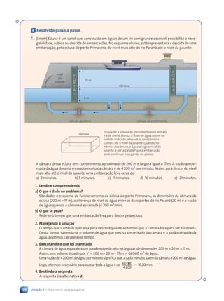 Unidade 3 • Geometria plana e espacial
198
« Resolvido passo a passo
7. (Enem) Eclusa Ž um canal que, constru’do em ‡guas de um rio com grande desn’vel, possibilita a nave-
gabilidade, subida ou descida de embarca•›es. No esquema abaixo, est‡ representada a descida de uma
embarca•‹o, pela eclusa do porto Primavera, do n’vel mais alto do rio Paran‡ atŽ o n’vel da jusante.
Enquanto a v‡lvula de enchimento est‡ fechada
e a de dreno, aberta, o fluxo de ‡gua ocorre no
sentido indicado pelas setas, esvaziando a
c‰mara atŽ o n’vel da jusante. Quando, no
interior da c‰mara, a ‡gua atinge o n’vel da
jusante, a porta 2 Ž aberta, e a embarca•‹o
pode continuar navegando rio abaixo.
c‰mara
P
O
R
T
A
1
P
O
R
T
A
2
6 m
v‡lvula de dreno
n’vel
da
jusante
v‡lvula de enchimento
c‰mara
20 m
A c‰mara dessa eclusa tem comprimento aproximado de 200 m e largura igual a 17 m. A vaz‹o aproxi-
mada da ‡gua durante o esvaziamento da c‰mara Ž de 4200 m3
por minuto. Assim, para descer do n’vel
mais alto atŽ o n’vel da jusante, uma embarca•‹o leva cerca de:
a) 2 minutos. b) 5 minutos. c) 11 minutos. d) 16 minutos. e) 21 minutos.
1. Lendo e compreendendo
a) O que Ž dado no problema?
S‹o dados o esquema de funcionamento da eclusa do porto Primavera, as dimens›es da c‰mara da
eclusa (200 m × 17 m), a diferen•a de n’vel de ‡gua entre as duas partes do rio Paran‡ (20 m) e a vaz‹o
de ‡gua quando a c‰mara Ž esvaziada (4 200 m3
/min).
b) O que se pede?
Pede-se o tempo que uma embarca•‹o leva para descer pela eclusa.
2. Planejando a solu•‹o
O tempo que a embarca•‹o leva para descer equivale ao tempo que a c‰mara leva para ser esvaziada.
Dessa forma, sabendo-se o volume de ‡gua que precisa ser retirado da c‰mara e a vaz‹o de sa’da da
‡gua, podemos calcular esse tempo.
3. Executando o que foi planejado
A c‰mara de ‡gua equivale a um paralelep’pedo reto ret‰ngular, de dimens›es 200 m × 20 m × 17 m.
Assim, seu volume Ž dado por V 5 200 m ? 20 m ? 17 m 5 68000 m3
de ‡gua.
Umavaz‹ode4200m3
de‡guaporminutosignificaque,acadaminuto,saemdac‰mara4200m3
de‡gua.
Logo, o tempo necess‡rio para escoar toda a ‡gua Ž de 68000
4200
. 16,20 min.
4. Emitindo a resposta
A resposta Ž a alternativa d.
Paulo
Manzi/Arquivo
da
editora
Contexto_e_Aplica•›es_Matematica_V2_PNLD2015_182a214_U3_C9.indd 198 5/6/13 9:48 AM
 