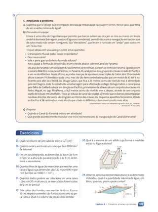 199
Capítulo 9 • Poliedros: prismas e pirâmides
5. Ampliando o problema
a) Suponha que se deseje que o tempo de descida da embarcação não supere 10 min. Nesse caso, qual teria
de ser a vazão mínima de água?
b) Discussão em equipe
Eclusa é uma obra de Engenharia que permite que barcos subam ou desçam os rios ou mares em locais
onde há desníveis (barragem, quedas-d’água ou corredeiras), permitindo assim a navegação em trechos que
de outro modo não seriam navegáveis. São “elevadores”, que levam o navio de um “andar” para outro em
um rio ou mar.
Troque ideias com seus colegas sobre estas questões:
¥ O transporte fluvial (pelos rios) é importante?
¥ Ele é necessário?
¥ Vale a pena gastar dinheiro fazendo eclusas?
Para ajudar a formação de opinião, leiam o texto abaixo sobre o Canal do Panamá:
OCanaldoPanamáéumcanalcom82quilômetrosdeextensão,quecortaoistmodoPanamá,ligandoassim
o oceano Atlântico e o oceano Pacífico, no Panamá. O canal possui dois grupos de eclusas no lado do Pacífico
e um no do Atlântico. Neste último, as portas maciças de aço das eclusas triplas de Gatún têm 21 metros de
altura e pesam 745 toneladas cada uma, mas são tão bem contrabalançadas que um motor de 30 kW é su-
ficiente para abri-las e fechá-las. O lago Gatún, que fica a 26 metros acima do nível do mar, é alimentado
pelo rio Chagres, onde foi construída uma barragem para a formação do lago. Do lago Gatún, o canal passa
pela falha de Gaillard e desce em direção ao Pacífico, primeiramente através de um conjunto de eclusas em
Pedro Miguel, no lago Miraflores, a 16,5 metros acima do nível do mar e, depois, através de um conjunto
duplo de eclusas em Miraflores. Todas as eclusas do canal são duplas, de modo que os barcos possam passar
nasduasdireções.Osnaviossãodirigidosaointeriordaseclusasporpequenosaparelhosferroviários.Olado
do Pacífico é 24 centímetros mais alto do que o lado do Atlântico, e tem marés muito mais altas.
Disponível em: http://pt.wikipedia.org/wiki/Canal_do_Panamá.
Acesso em: 16 out. 2012.
c) Pesquisa
¥ Quando o Canal do Panamá entrou em atividade?
¥ Que grande acontecimento mundial teve início no mesmo ano da inauguração do Canal do Panamá?
27. Qual é o volume de um cubo de aresta 5 3 cm?
28.Quanto mede a aresta de um cubo que tem 1000 dm3
de volume?
29. Em um paralelepípedo, as dimensões da base são 4 cm
e 7 cm. Se a altura do paralelepípedo é de 5 cm, deter-
mine o seu volume.
30.Quantoslitrosdeáguasãonecessáriosparaencheruma
caixa-d’águacujasdimensõessão:1,20mpor0,90mpor
1 m? (Lembre-se: 1000 , 5 1 m3
.)
31. Quantos dados podem ser colocados em uma caixa
cúbica de 20 cm de aresta, se esses dados forem cubos
de 2 cm de aresta?
32.Três cubos de chumbo, com arestas de 6 cm, 8 cm e
10 cm, respectivamente, são fundidos em uma só pe-
ça cúbica. Qual é o volume da peça cúbica obtida?
Exerc’cios
33.Qual é o volume de um sólido cuja forma e medidas
estão na figura abaixo?
1,5 cm
1 cm
3 cm
10 cm
8 cm
34.Observe a piscina representada abaixo e as dimensões
indicadas. Qual é a quantidade máxima de água, em
litros, que essa piscina pode conter?
7 m
2,70 m
12 m
Formato
Comunicação/
Arquivo
da
editora
Contexto_e_Aplicações_Matematica_V2_PNLD2015_182a214_U3_C9.indd 199 5/6/13 9:48 AM
 