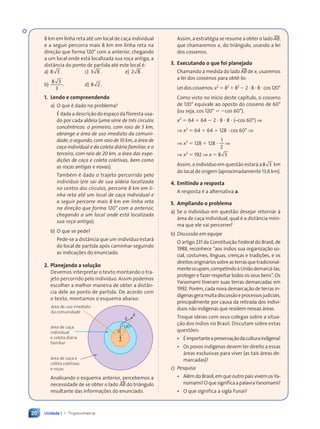 Unidade 1 • Trigonometria
20
Assim, a estratŽgia se resume a obter o lado tAB,
que chamaremos x, do tri‰ngulo, usando a lei
dos cossenos.
3. Executando o que foi planejado
Chamando a medida do lado tAB de x, usaremos
a lei dos cossenos para obt•-lo:
Lei dos cossenos: x2
5 82
1 82
2 2 ? 8 ? 8 ? cos 120¡
Como visto no in’cio deste cap’tulo, o cosseno
de 120¡ equivale ao oposto do cosseno de 60¡
(ou seja, cos 120¡ 5 2cos 60¡).
x2
5 64 1 64 2 2 ? 8 ? 8 ? (Ðcos 60¡) ⇒
⇒ x2
5 64 1 64 1 128 ? cos 60¡ ⇒
⇒ x2
5 128 1 128 ?
1
2
⇒
⇒ x2
5 192 ⇒ x 5 8 3
8 3
Assim, o indiv’duo em quest‹o estar‡ a8 3
8 3 km
do local de origem (aproximadamente 13,6 km).
4. Emitindo a resposta
A resposta Ž a alternativa a.
5. Ampliando o problema
a) Se o indiv’duo em quest‹o desejar retornar ˆ
‡rea de ca•a individual, qual Ž a dist‰ncia m’ni-
ma que ele vai percorrer?
b) Discussão em equipe
O artigo 231 da Constitui•‹o Federal do Brasil, de
1988, reconhece Òaos ’ndios sua organiza•‹o so-
cial, costumes, l’nguas, cren•as e tradi•›es, e os
direitosorigin‡riossobreasterrasquetradicional-
menteocupam,competindoˆUni‹odemarc‡-las,
proteger e fazer respeitar todos os seus bensÓ. Os
Yanomami tiveram suas terras demarcadas em
1992. PorŽm, cada nova demarca•‹o de terras in-
d’genasgeramuitadiscuss‹oeprocessosjudiciais,
principalmente por causa da retirada dos indiv’-
duos n‹o ind’genas que residem nessas ‡reas.
Troque ideias com seus colegas sobre a situa-
•‹o dos ’ndios no Brasil. Discutam sobre estas
quest›es:
¥ ƒimportanteapreserva•‹odaculturaind’gena?
¥ Os povos ind’genas devem ter direito a essas
‡reas exclusivas para viver (as tais ‡reas de-
marcadas)?
c) Pesquisa
¥ AlŽmdoBrasil,emqueoutropa’svivemosYa-
nomami?OquesignificaapalavraYanomami?
¥ O que significa a sigla Funai?
)
( −
8 3
8 3 10 km
8 km em linha reta atŽ um local de ca•a individual
e a seguir percorra mais 8 km em linha reta na
dire•‹o que forma 120¡ com a anterior, chegando
a um local onde est‡ localizada sua ro•a antiga, a
dist‰ncia do ponto de partida atŽ este local Ž:
a) 8 3
8 3 . c) 3 8
3 8 . e) 2 8
2 8 .
b)
8 3
8 3
3
. d) 8 2
8 2 .
1. Lendo e compreendendo
a) O que Ž dado no problema?
ƒ dada a descri•‹o do espa•o da floresta usa-
do por cada aldeia (uma série de três círculos
concêntricos: o primeiro, com raio de 5 km,
abrange a área de uso imediato da comuni-
dade; o segundo, com raio de 10 km, a área de
caça individual e da coleta diária familiar; e o
terceiro, com raio de 20 km, a área das expe-
dições de caça e coleta coletivas, bem como
as roças antigas e novas).
TambŽm Ž dado o trajeto percorrido pelo
indiv’duo (ele sai de sua aldeia localizada
no centro dos círculos, percorre 8 km em li-
nha reta até um local de caça individual e
a seguir percorre mais 8 km em linha reta
na direção que forma 120° com a anterior,
chegando a um local onde está localizada
sua roça antiga).
b) O que se pede?
Pede-se a dist‰ncia que um indiv’duo estar‡
do local de partida ap—s caminhar seguindo
as indica•›es do enunciado.
2. Planejando a solu•‹o
Devemos interpretar o texto montando o tra-
jeto percorrido pelo indiv’duo. Assim podemos
escolher a melhor maneira de obter a dist‰n-
cia dele ao ponto de partida. De acordo com
o texto, montamos o esquema abaixo:
120°
A
‡rea de uso imediato
da comunidade
‡rea de ca•a
individual
e coleta di‡ria
familiar
‡rea de ca•a e
coleta coletivas
e ro•as
8
8
B
Analisando o esquema anterior, percebemos a
necessidade de se obter o lado tAB do tri‰ngulo
resultante das informa•›es do enunciado.
Contexto_e_Aplicações_Matematica_V2_PNLD2015_012a025_U1_C1.indd 20 5/6/13 9:11 AM
 