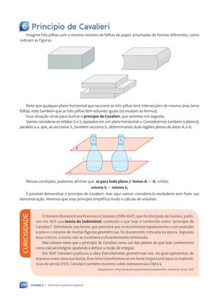 Unidade 3 • Geometria plana e espacial
200
6 Princ’pio de Cavalieri
Imagine tr•s pilhas com o mesmo nœmero de folhas de papel, arrumadas de formas diferentes, como
indicam as figuras:
Note que qualquer plano horizontal que seccione as tr•s pilhas ter‡ intersecções de mesma ‡rea (uma
folha); note tambŽm que as tr•s pilhas t•m volumes iguais (s— mudam as formas).
Essa situaç‹o serve para ilustrar o princípio de Cavalieri, que veremos em seguida.
Vamos considerar os s—lidos S1 e S2 apoiados em um plano horizontal a. Consideremos tambŽm o plano b,
paralelo a a, que, ao seccionar S1, tambŽm secciona S2, determinando duas regiões planas de ‡reas A1 e A2.
S1
A1
S2
a
b
A2
Nessas condições, podemos afirmar que, se para todo plano b temos A1 5 A2, ent‹o:
volume S1 5 volume S2
ƒ poss’vel demonstrar o princ’pio de Cavalieri, mas aqui vamos consider‡-lo verdadeiro sem fazer sua
demonstraç‹o. Veremos que esse princ’pio simplifica muito o c‡lculo de volumes.
CURIOSIDADE
O italiano Bonaventura Francesco Cavalieri (1598-1647), que foi disc’pulo de Galileu, publi-
cou em 1635 sua teoria do indivis’vel, contendo o que hoje é conhecido como Òprinc’pio de
CavalieriÓ. Entretanto, sua teoria, que permitia que se encontrasse rapidamente e com exatid‹o
a ‡rea e o volume de muitas figuras geométricas, foi duramente criticada na época. Segundo
seus cr’ticos, a teoria n‹o se mostrava suficientemente embasada.
Mal sabiam estes que o princ’pio de Cavalieri seria um dos pilares do que hoje conhecemos
como c‡lculo integral, ajudando a definir a no•‹o de integral.
Em 1647 Cavalieri publicou a obra Exercitationes geometricae sex, na qual apresentou de
maneira mais clara sua teoria. Esse livro transformou-se em fonte importante para os matem‡-
ticos do século XVII. Cavalieri também escreveu sobre Astronomia e îptica.
Dispon’vel em: http://ecalculo.if.usp.br/historia/cavaliere.htm. Acesso em: 16 out. 2012.
Contexto_e_Aplicações_Matematica_V2_PNLD2015_182a214_U3_C9.indd 200 5/6/13 9:48 AM
 